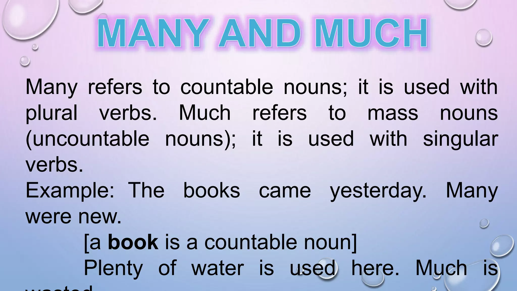 Many refers to countable nouns; it is used with
plural verbs. Much refers to mass nouns
(uncountable nouns); it is used with singular
verbs.
Example: The books came yesterday. Many
were new.
[a book is a countable noun]
Plenty of water is used here. Much is
 