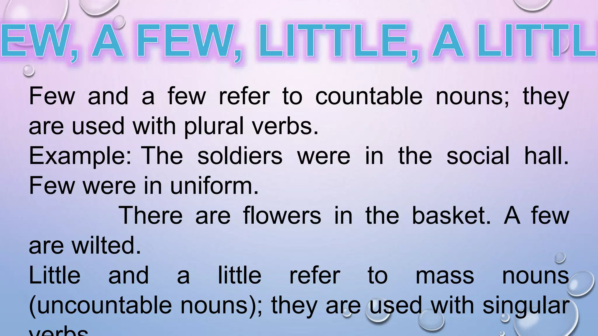 Few and a few refer to countable nouns; they
are used with plural verbs.
Example: The soldiers were in the social hall.
Few were in uniform.
There are flowers in the basket. A few
are wilted.
Little and a little refer to mass nouns
(uncountable nouns); they are used with singular
 