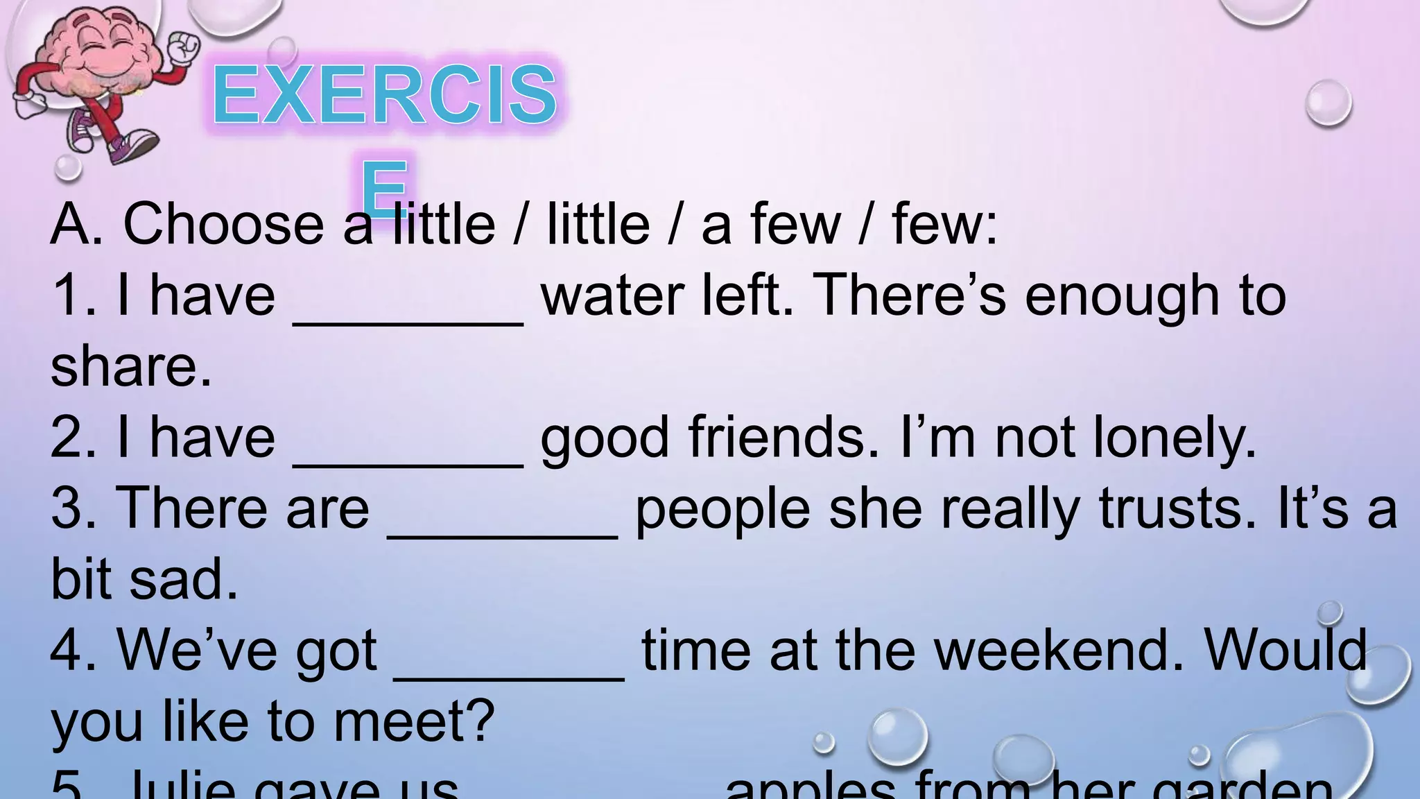 A. Choose a little / little / a few / few:
1. I have _______ water left. There’s enough to
share.
2. I have _______ good friends. I’m not lonely.
3. There are _______ people she really trusts. It’s a
bit sad.
4. We’ve got _______ time at the weekend. Would
you like to meet?
 