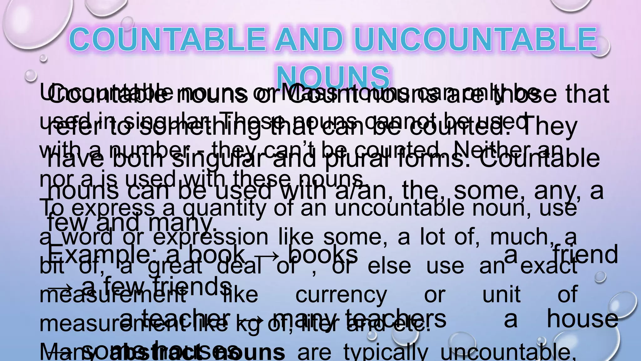 Countable nouns or Count nouns are those that
refer to something that can be counted. They
have both singular and plural forms. Countable
nouns can be used with a/an, the, some, any, a
few and many.
Example: a book → books a friend
→ a few friends
a teacher → many teachers a house
→ some houses
Uncountable nouns or Mass nouns can only be
used in singular. These nouns cannot be used
with a number - they can’t be counted. Neither an
nor a is used with these nouns.
To express a quantity of an uncountable noun, use
a word or expression like some, a lot of, much, a
bit of, a great deal of , or else use an exact
measurement like currency or unit of
measurement like kg of, liter and etc.
Many abstract nouns are typically uncountable,
 