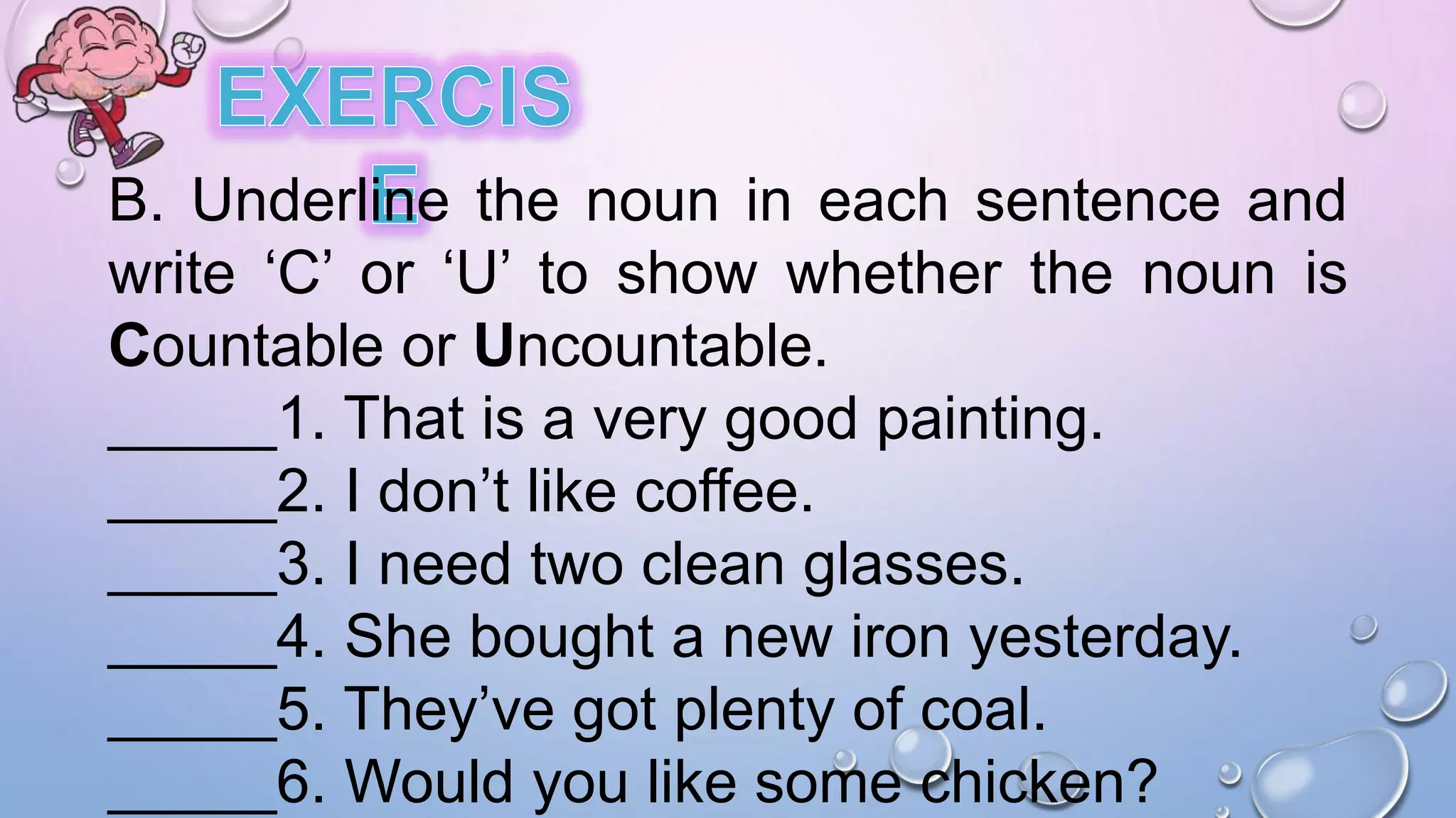 B. Underline the noun in each sentence and
write ‘C’ or ‘U’ to show whether the noun is
Countable or Uncountable.
_____1. That is a very good painting.
_____2. I don’t like coffee.
_____3. I need two clean glasses.
_____4. She bought a new iron yesterday.
_____5. They’ve got plenty of coal.
_____6. Would you like some chicken?
 