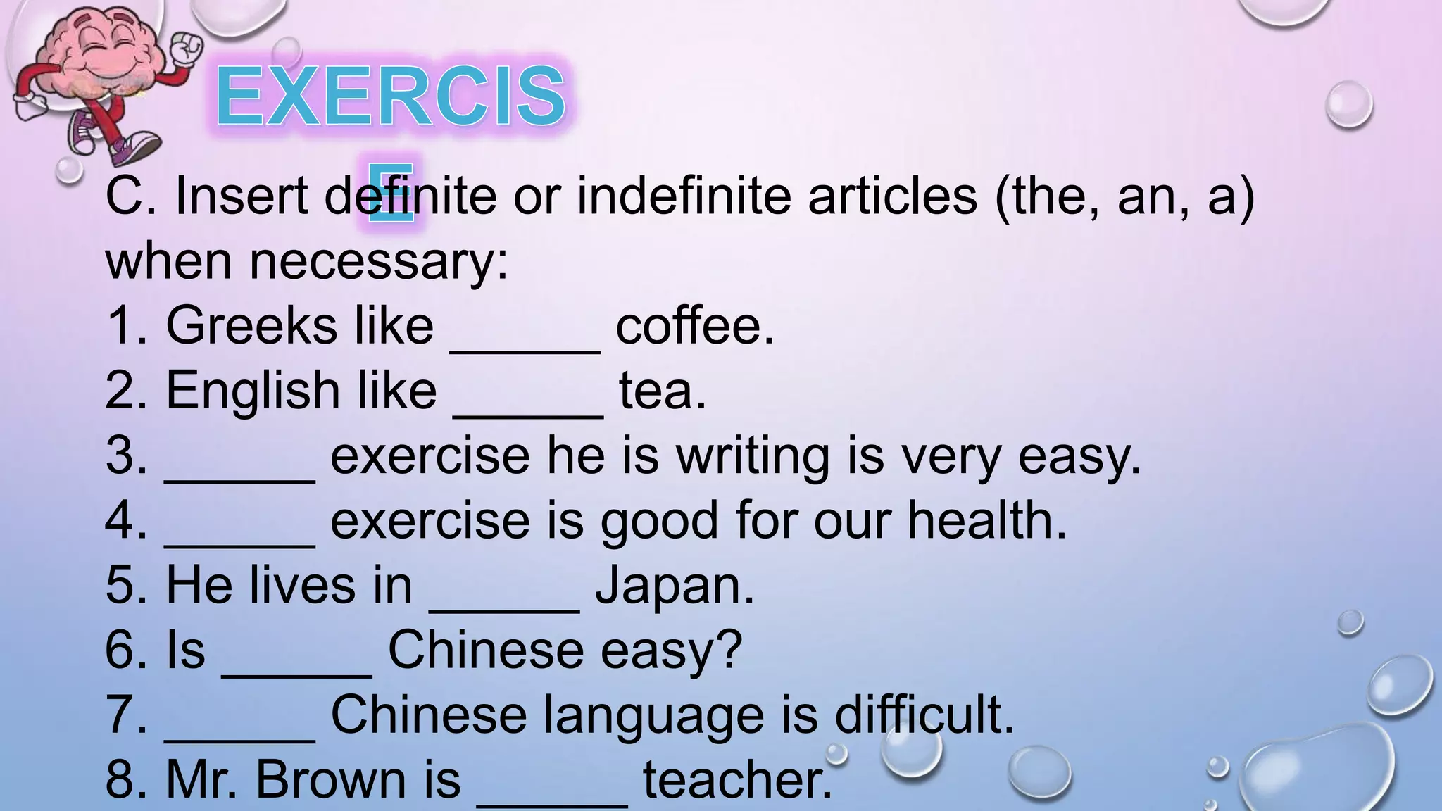 C. Insert definite or indefinite articles (the, an, a)
when necessary:
1. Greeks like _____ coffee.
2. English like _____ tea.
3. _____ exercise he is writing is very easy.
4. _____ exercise is good for our health.
5. He lives in _____ Japan.
6. Is _____ Chinese easy?
7. _____ Chinese language is difficult.
8. Mr. Brown is _____ teacher.
 