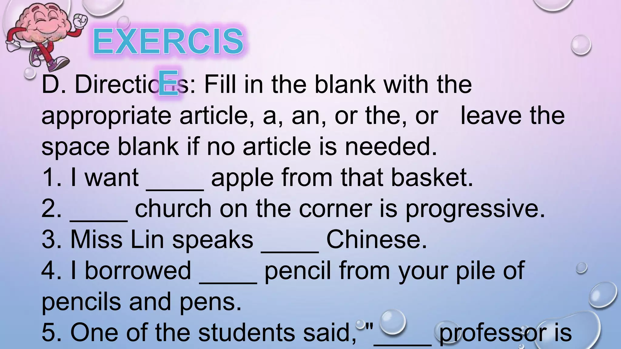 D. Directions: Fill in the blank with the
appropriate article, a, an, or the, or leave the
space blank if no article is needed.
1. I want ____ apple from that basket.
2. ____ church on the corner is progressive.
3. Miss Lin speaks ____ Chinese.
4. I borrowed ____ pencil from your pile of
pencils and pens.
5. One of the students said, "____ professor is
 