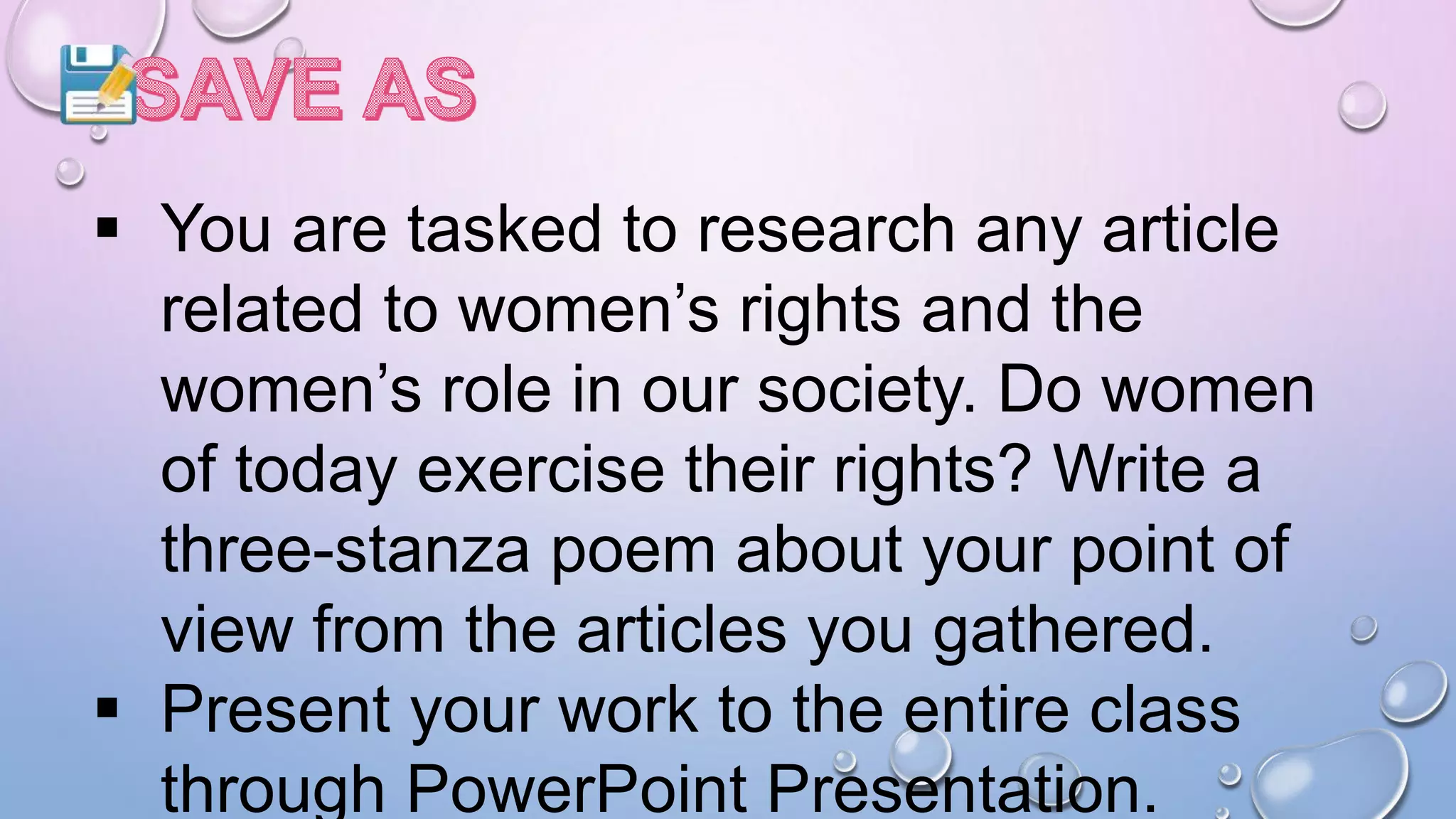  You are tasked to research any article
related to women’s rights and the
women’s role in our society. Do women
of today exercise their rights? Write a
three-stanza poem about your point of
view from the articles you gathered.
 Present your work to the entire class
through PowerPoint Presentation.
 