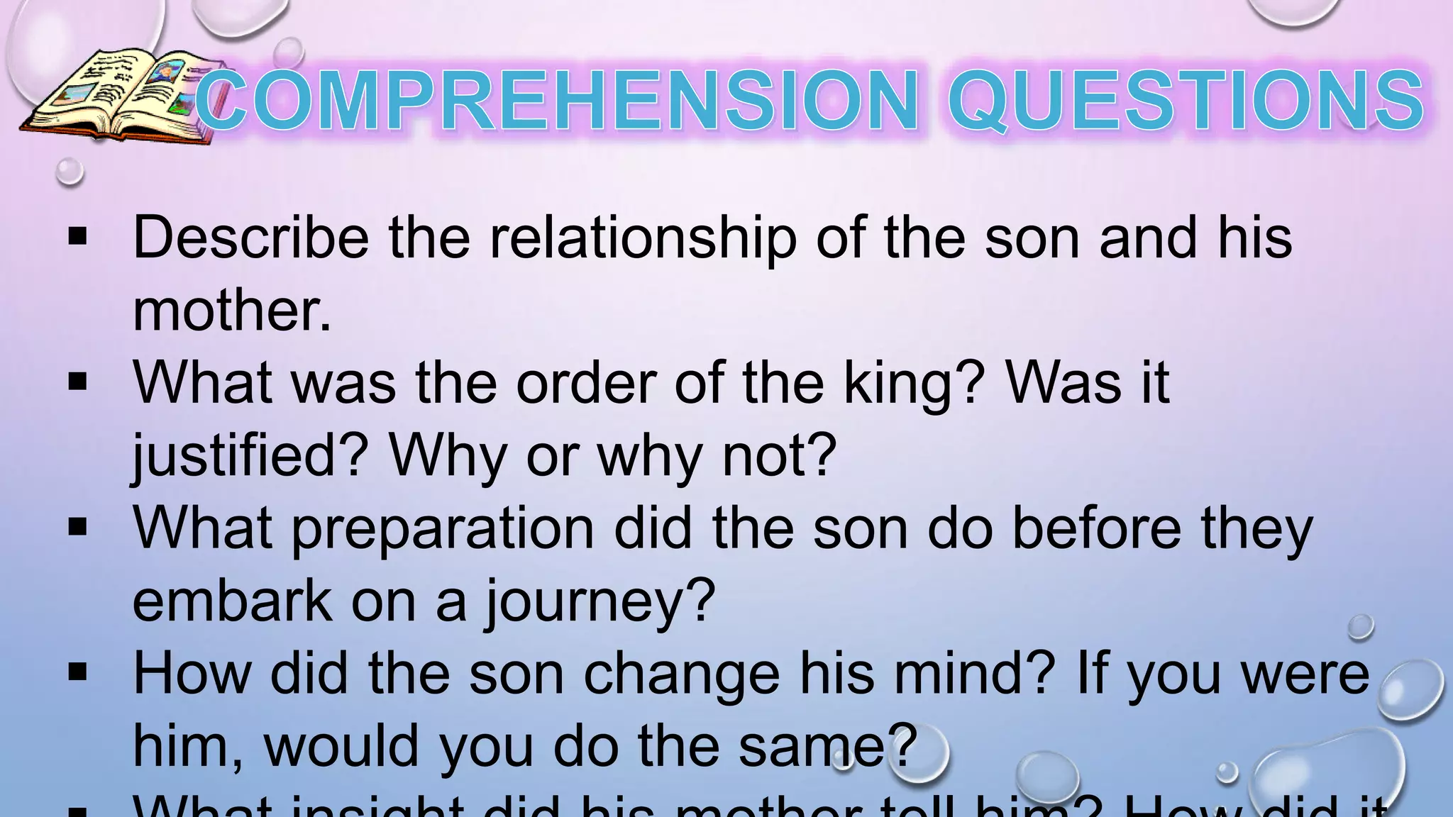  Describe the relationship of the son and his
mother.
 What was the order of the king? Was it
justified? Why or why not?
 What preparation did the son do before they
embark on a journey?
 How did the son change his mind? If you were
him, would you do the same?
 