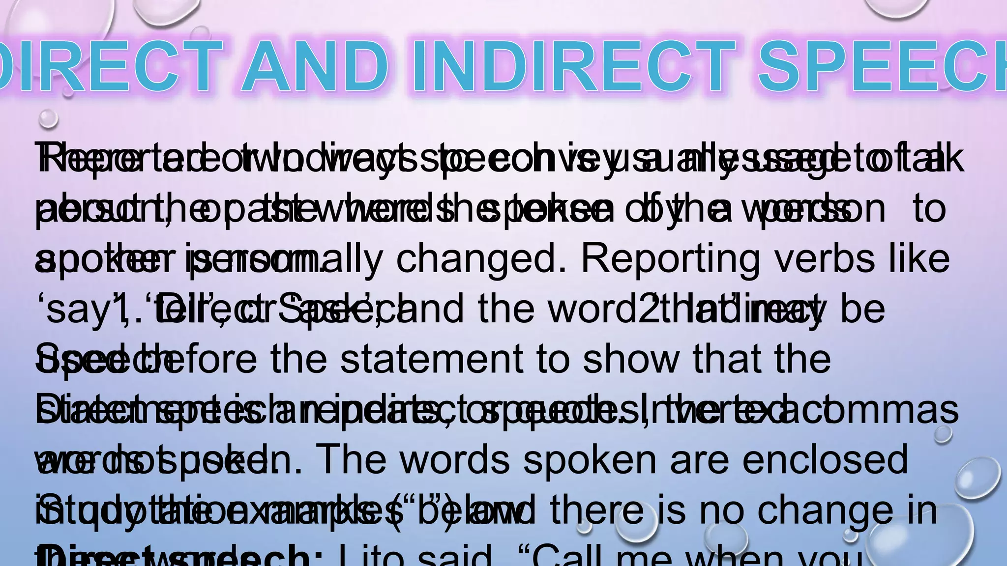 There are two ways to convey a message of a
person, or the words spoken by a person to
another person.
1. Direct Speech 2. Indirect
Speech
Direct speech repeats, or quotes, the exact
words spoken. The words spoken are enclosed
in quotation marks (“ ”) and there is no change in
Reported or Indirect speech is usually used to talk
about the past where the tense of the words
spoken is normally changed. Reporting verbs like
‘say’, ‘tell’, or ‘ask’; and the word ‘that’ may be
used before the statement to show that the
statement is an indirect speech. Inverted commas
are not used.
Study the examples below:
 