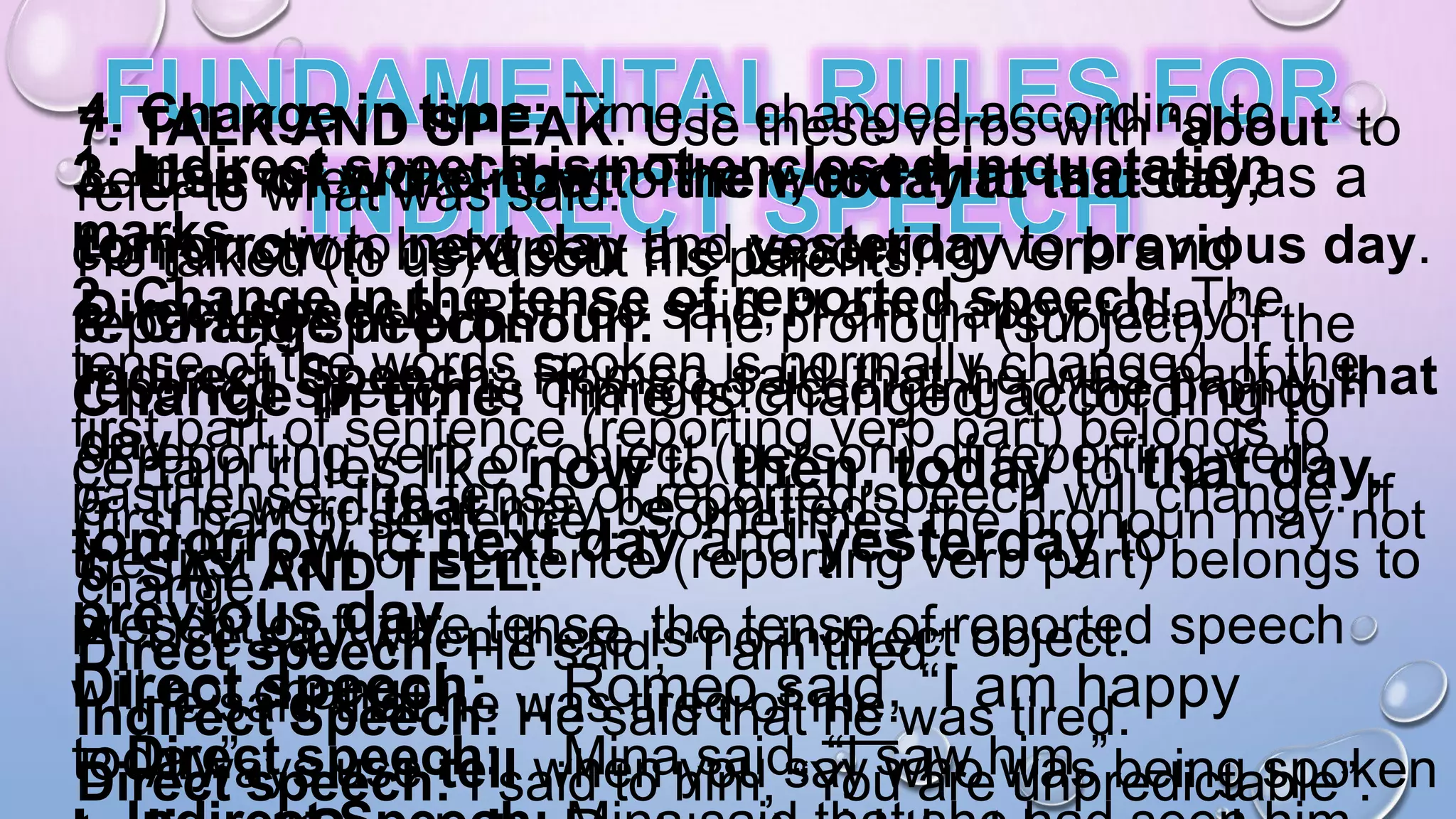 1. Indirect speech is not enclosed in quotation
marks.
2. Change in the tense of reported speech: The
tense of the words spoken is normally changed. If the
first part of sentence (reporting verb part) belongs to
past tense, the tense of reported speech will change. If
the first part of sentence (reporting verb part) belongs to
present or future tense, the tense of reported speech
will not change.
Direct speech: Mina said, “I saw him.”
3. Use of word that: The word that is used as a
conjunction between the reporting verb and
reported speech.
Change in time: Time is changed according to
certain rules like now to then, today to that day,
tomorrow to next day and yesterday to
previous day.
Direct speech: Romeo said, “I am happy
today”.
4. Change in time: Time is changed according to
certain rules like now to then, today to that day,
tomorrow to next day and yesterday to previous day.
Direct speech: Romeo said, “I am happy today”.
Indirect Speech: Romeo said that he was happy that
day.
5. The word that may be omitted:
6. SAY AND TELL.
A. Use say when there is no indirect object.
He said that he was tired of me.
B. Always use tell when you say who was being spoken
7. TALK AND SPEAK. Use these verbs with ‘about’ to
refer to what was said:
He talked (to us) about his parents.
8. Change in pronoun: The pronoun (subject) of the
reported speech is changed according to the pronoun
of reporting verb or object (person) of reporting verb
(first part of sentence). Sometimes the pronoun may not
change.
Direct speech: He said, “I am tired”.
Indirect Speech: He said that he was tired.
Direct speech: I said to him, “You are unpredictable”.
 