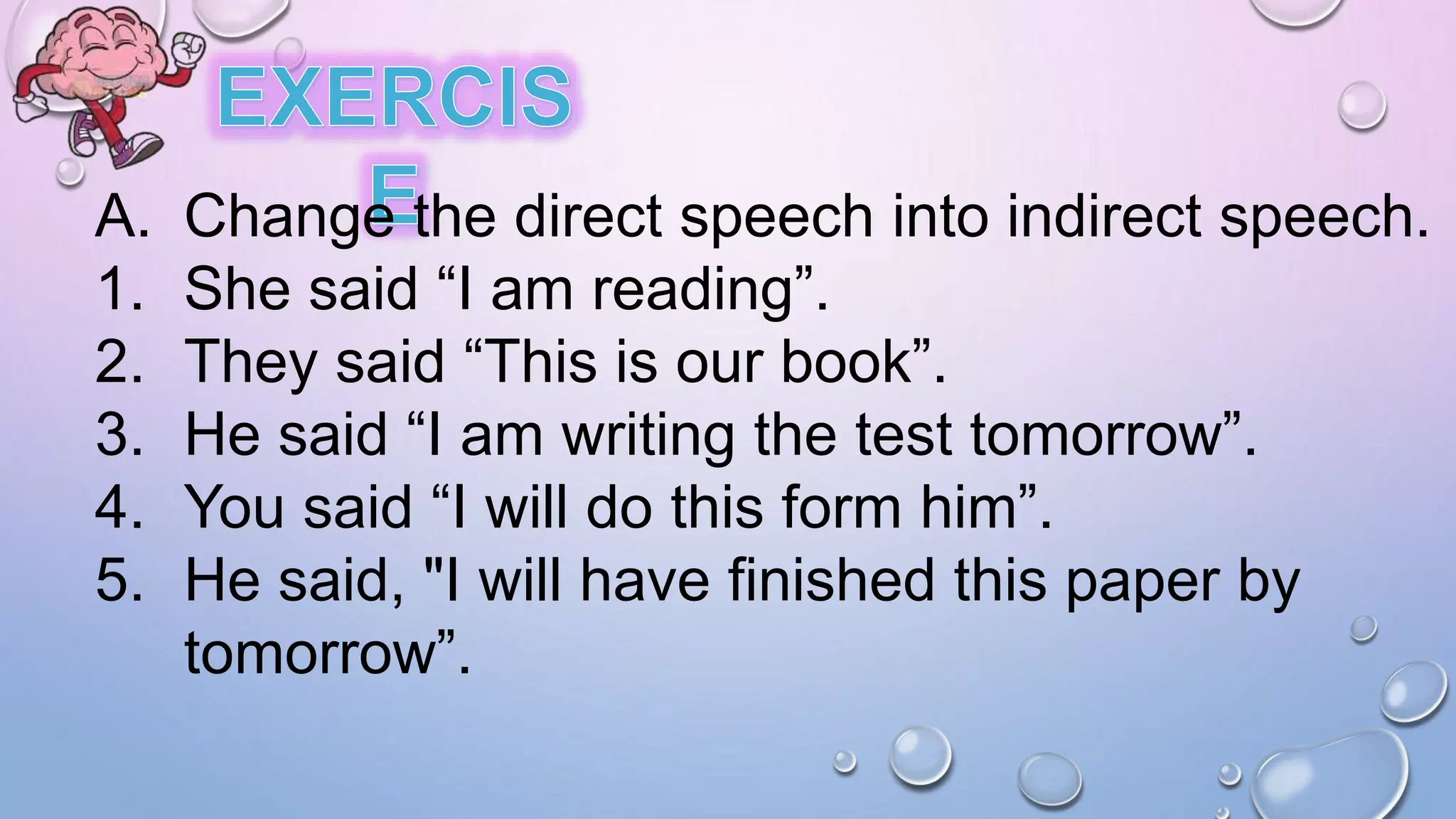 A. Change the direct speech into indirect speech.
1. She said “I am reading”.
2. They said “This is our book”.
3. He said “I am writing the test tomorrow”.
4. You said “I will do this form him”.
5. He said, "I will have finished this paper by
tomorrow”.
 