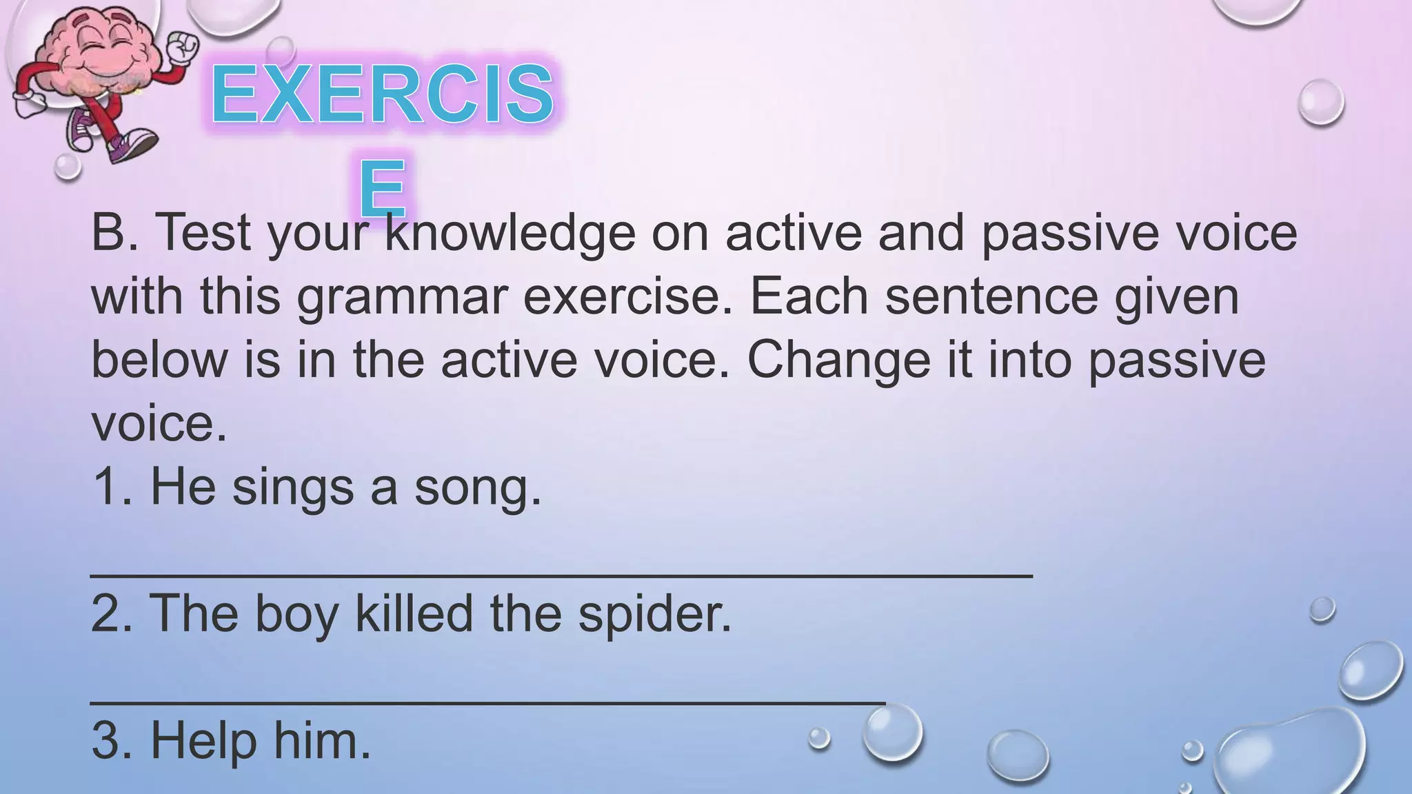 B. Test your knowledge on active and passive voice
with this grammar exercise. Each sentence given
below is in the active voice. Change it into passive
voice.
1. He sings a song.
________________________________
2. The boy killed the spider.
___________________________
3. Help him.
 