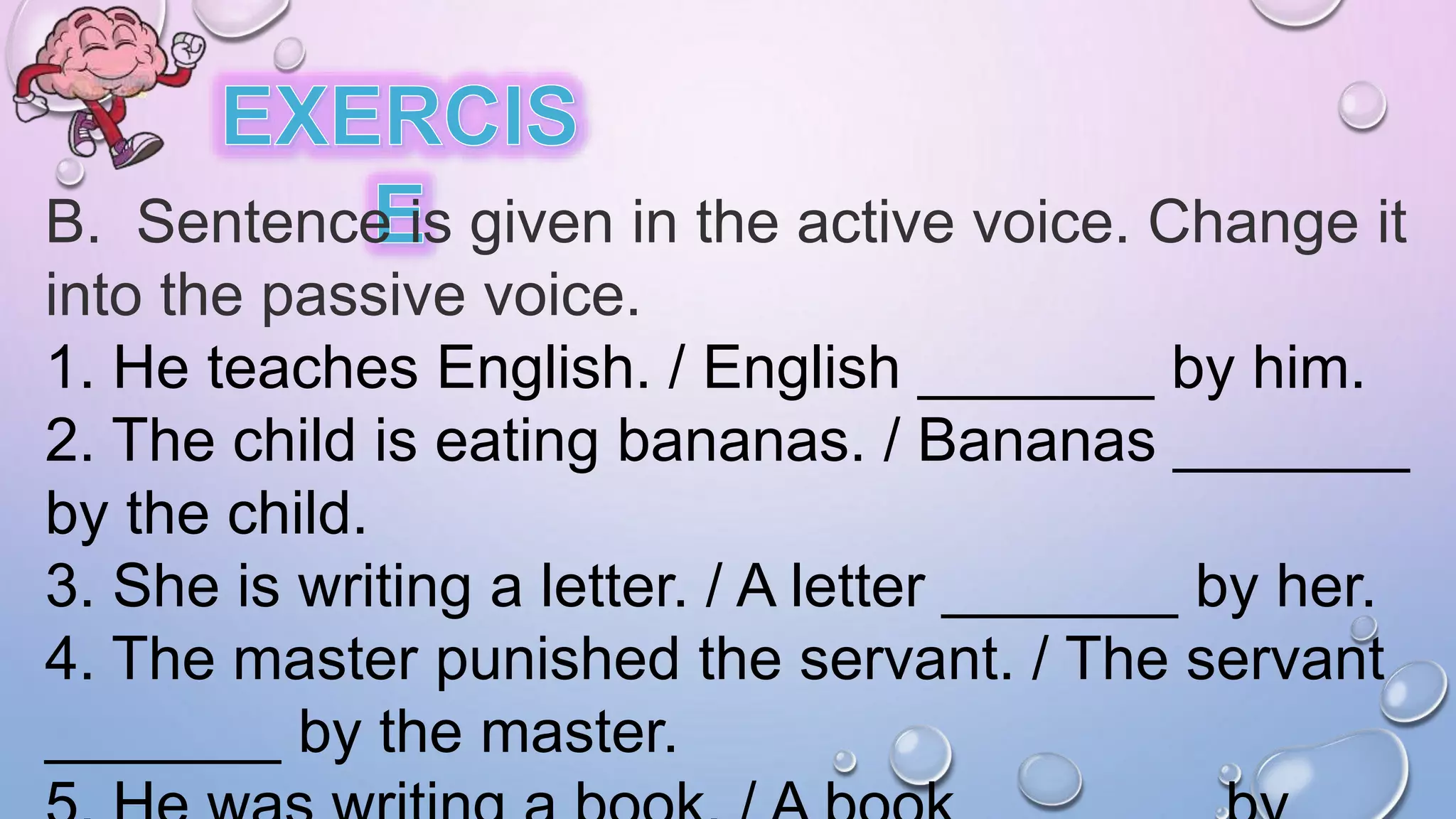 B. Sentence is given in the active voice. Change it
into the passive voice.
1. He teaches English. / English _______ by him.
2. The child is eating bananas. / Bananas _______
by the child.
3. She is writing a letter. / A letter _______ by her.
4. The master punished the servant. / The servant
_______ by the master.
 