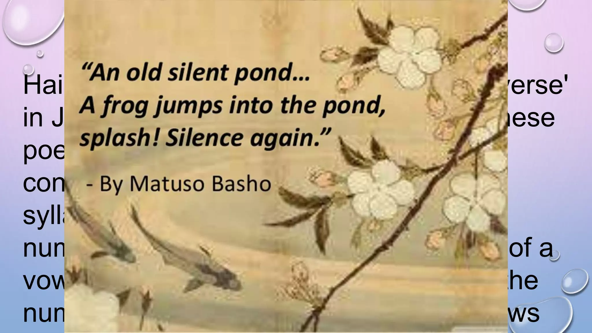 Haiku (from haikai no ku meaning 'light verse'
in Japanese) is one of the famous Japanese
poetic forms. It is a compact poem and
contains three lines. The total number of
syllables in the poem is seventeen. The
number of times that we hear the sound of a
vowel (a, e, i, o, u) in a word is equal to the
number of syllables the word has. It follows
The subject of most Haiku varies
from landscapes, flowers, rivers,
etc. They are also known to create
a certain mood or atmosphere.
Famous "haikai" or "haiku" poets
of former days included Matsuo
Basho (1644 - 1694) and Yosano
 