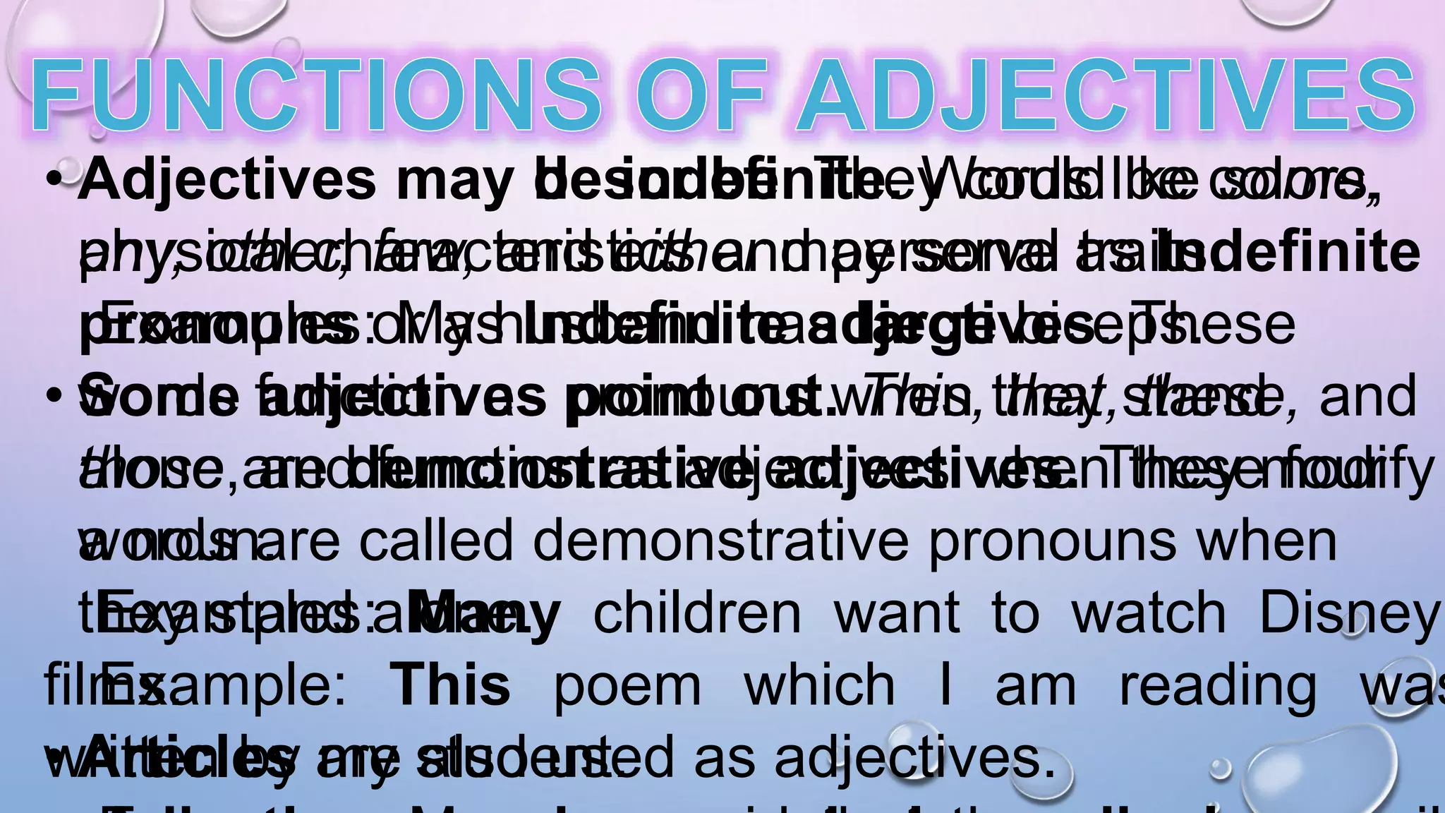 • Adjectives may describe. They could be colors,
physical characteristics and personal traits.
Examples: My husband has large biceps.
• Some adjectives point out. This, that, these, and
those are demonstrative adjectives. These four
words are called demonstrative pronouns when
they stand alone.
Example: This poem which I am reading was
written by my student.
• Adjectives may be indefinite. Words like some,
any, other, few, and either may serve as Indefinite
pronouns or as Indefinite adjectives. These
words function as pronouns when they stand
alone, and function as adjectives when they modify
a noun.
Examples: Many children want to watch Disney
films.
• Articles are also used as adjectives.
 