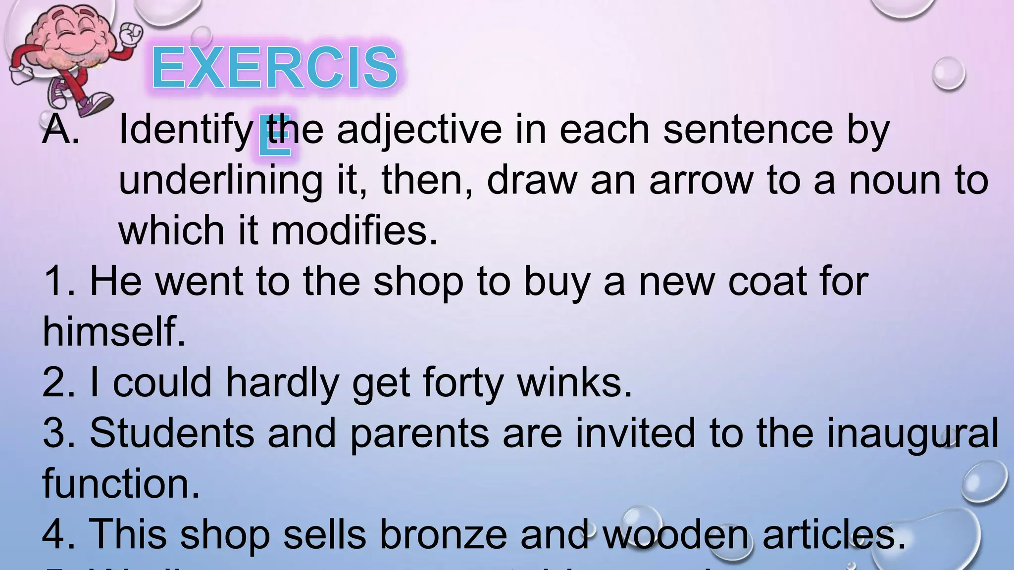 A. Identify the adjective in each sentence by
underlining it, then, draw an arrow to a noun to
which it modifies.
1. He went to the shop to buy a new coat for
himself.
2. I could hardly get forty winks.
3. Students and parents are invited to the inaugural
function.
4. This shop sells bronze and wooden articles.
 