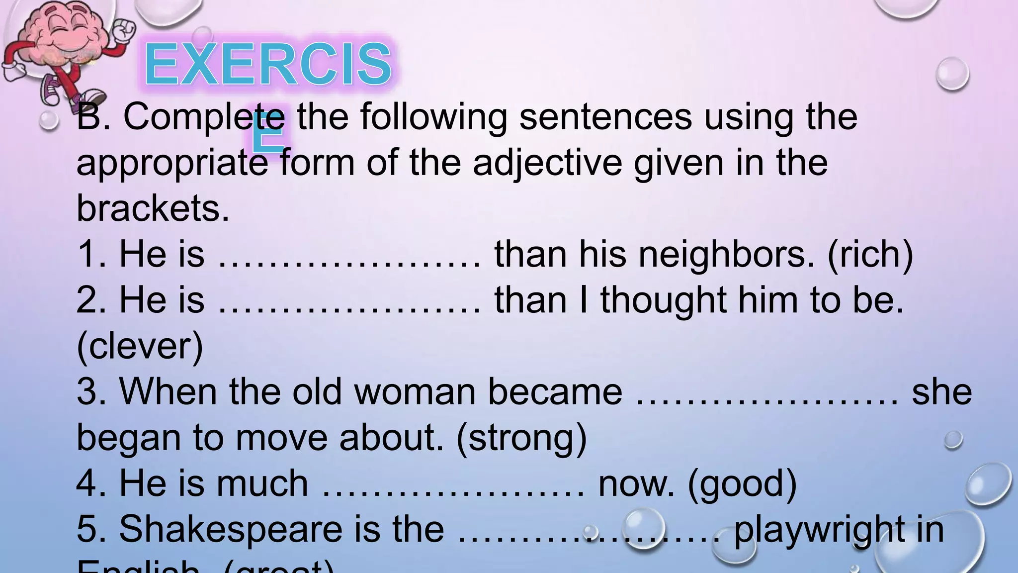 B. Complete the following sentences using the
appropriate form of the adjective given in the
brackets.
1. He is ………………… than his neighbors. (rich)
2. He is ………………… than I thought him to be.
(clever)
3. When the old woman became ………………… she
began to move about. (strong)
4. He is much ………………… now. (good)
5. Shakespeare is the ………………… playwright in
 