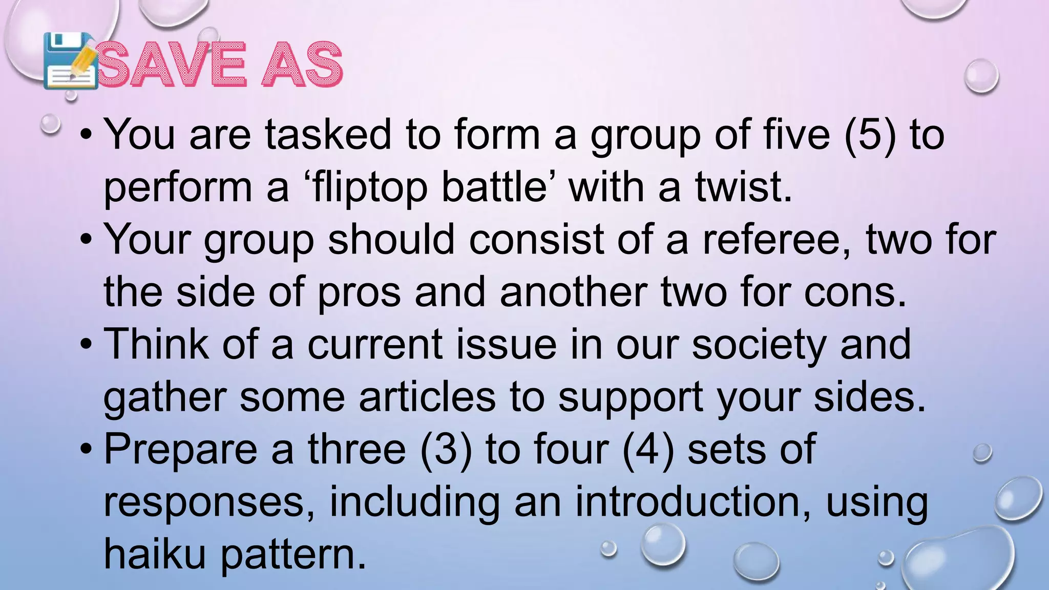 • You are tasked to form a group of five (5) to
perform a ‘fliptop battle’ with a twist.
• Your group should consist of a referee, two for
the side of pros and another two for cons.
• Think of a current issue in our society and
gather some articles to support your sides.
• Prepare a three (3) to four (4) sets of
responses, including an introduction, using
haiku pattern.
 