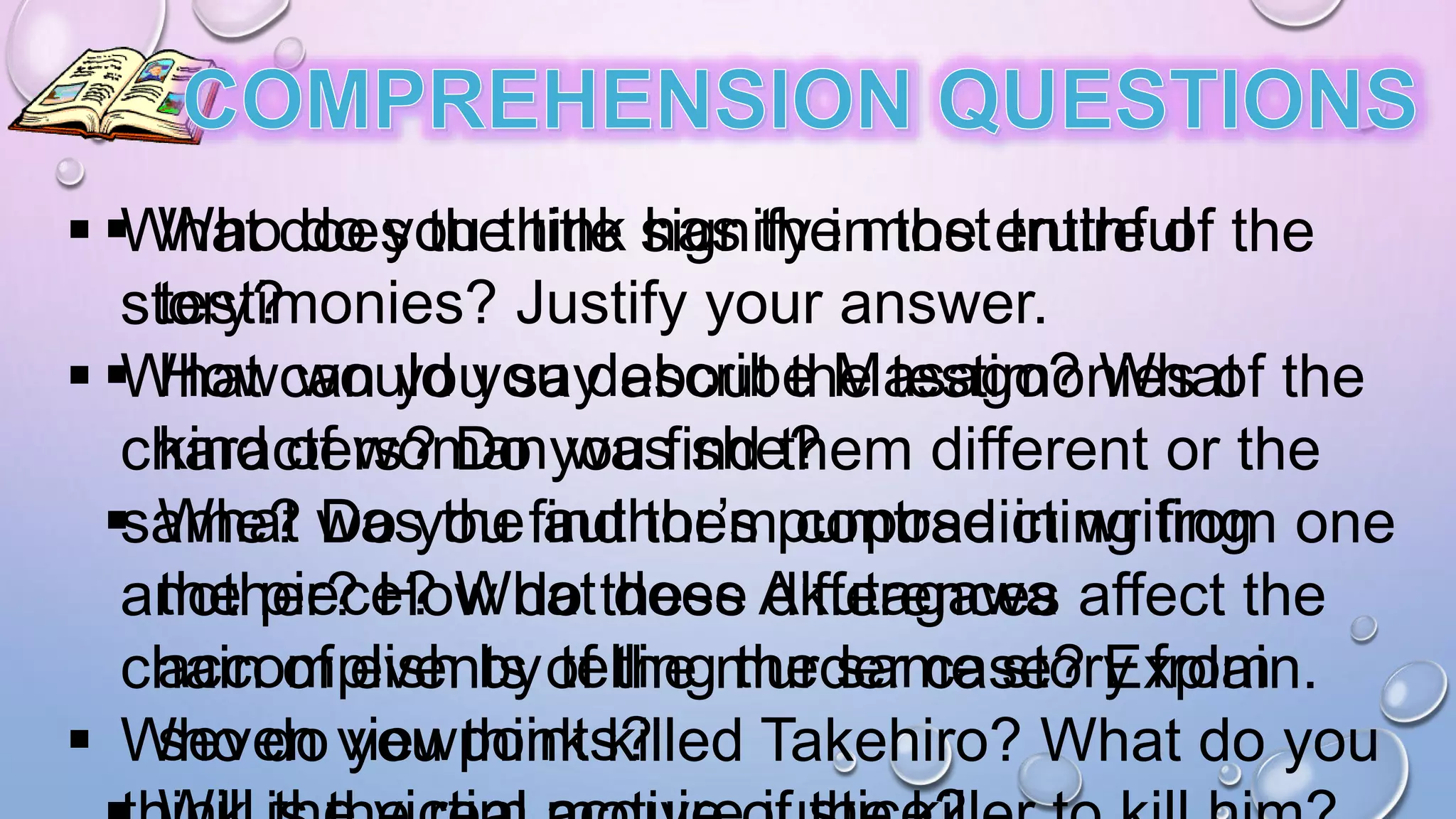  What does the title signify in the entire of the
story?
 What can you say about the testimonies of the
characters? Do you find them different or the
same? Do you find them contradicting from one
another? How do these differences affect the
chain of events of the murder case? Explain.
 Who do you think killed Takehiro? What do you
 Who do you think has the most truthful
testimonies? Justify your answer.
 How would you describe Masago? What
kind of woman was she?
 What was the author’s purpose in writing
the piece? What does Akutagawa
accomplish by telling the same story from
seven viewpoints?
 