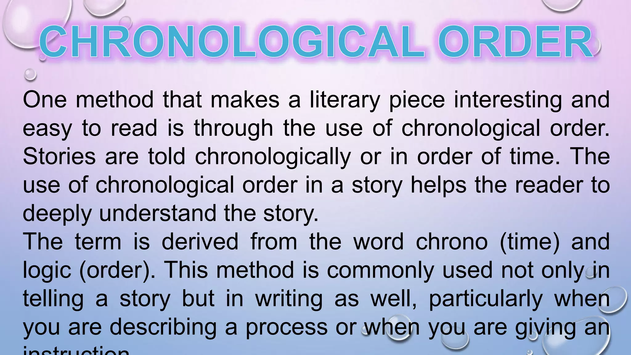 One method that makes a literary piece interesting and
easy to read is through the use of chronological order.
Stories are told chronologically or in order of time. The
use of chronological order in a story helps the reader to
deeply understand the story.
The term is derived from the word chrono (time) and
logic (order). This method is commonly used not only in
telling a story but in writing as well, particularly when
you are describing a process or when you are giving an
 