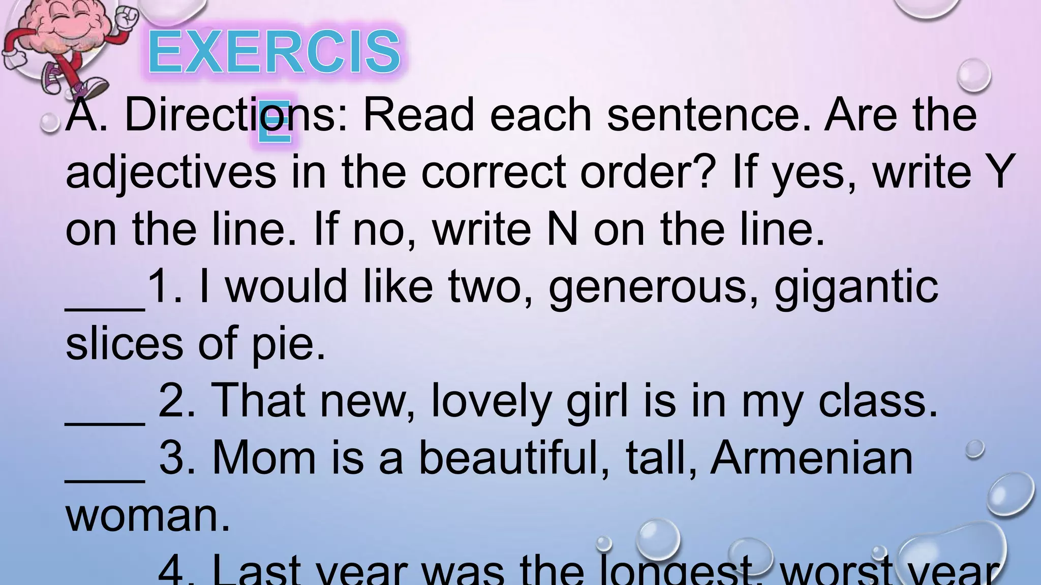 A. Directions: Read each sentence. Are the
adjectives in the correct order? If yes, write Y
on the line. If no, write N on the line.
___1. I would like two, generous, gigantic
slices of pie.
___ 2. That new, lovely girl is in my class.
___ 3. Mom is a beautiful, tall, Armenian
woman.
 