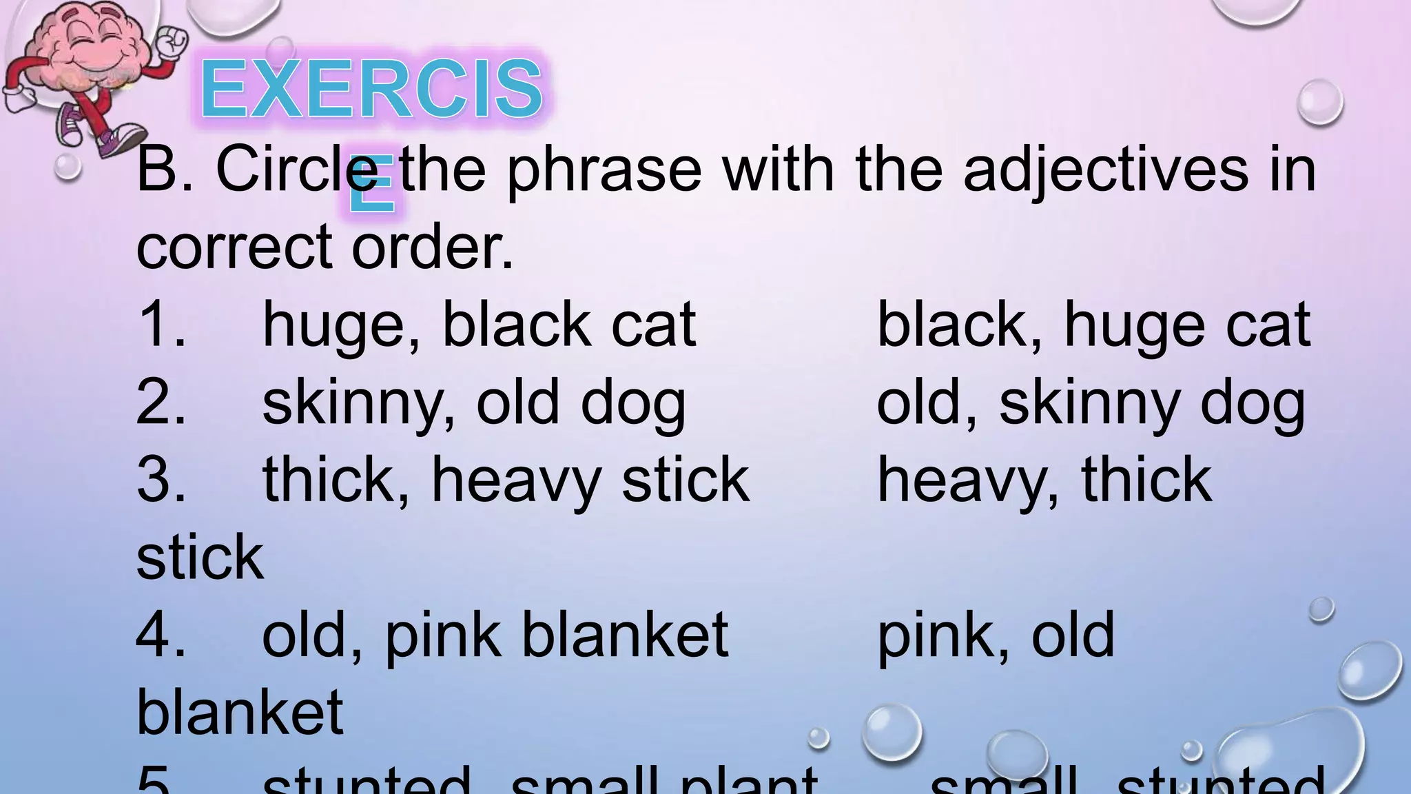 B. Circle the phrase with the adjectives in
correct order.
1. huge, black cat black, huge cat
2. skinny, old dog old, skinny dog
3. thick, heavy stick heavy, thick
stick
4. old, pink blanket pink, old
blanket
 