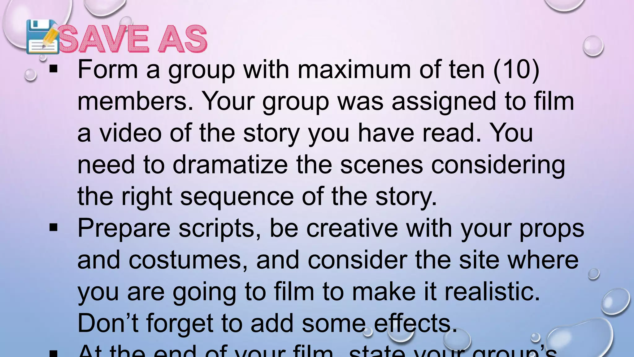  Form a group with maximum of ten (10)
members. Your group was assigned to film
a video of the story you have read. You
need to dramatize the scenes considering
the right sequence of the story.
 Prepare scripts, be creative with your props
and costumes, and consider the site where
you are going to film to make it realistic.
Don’t forget to add some effects.
 