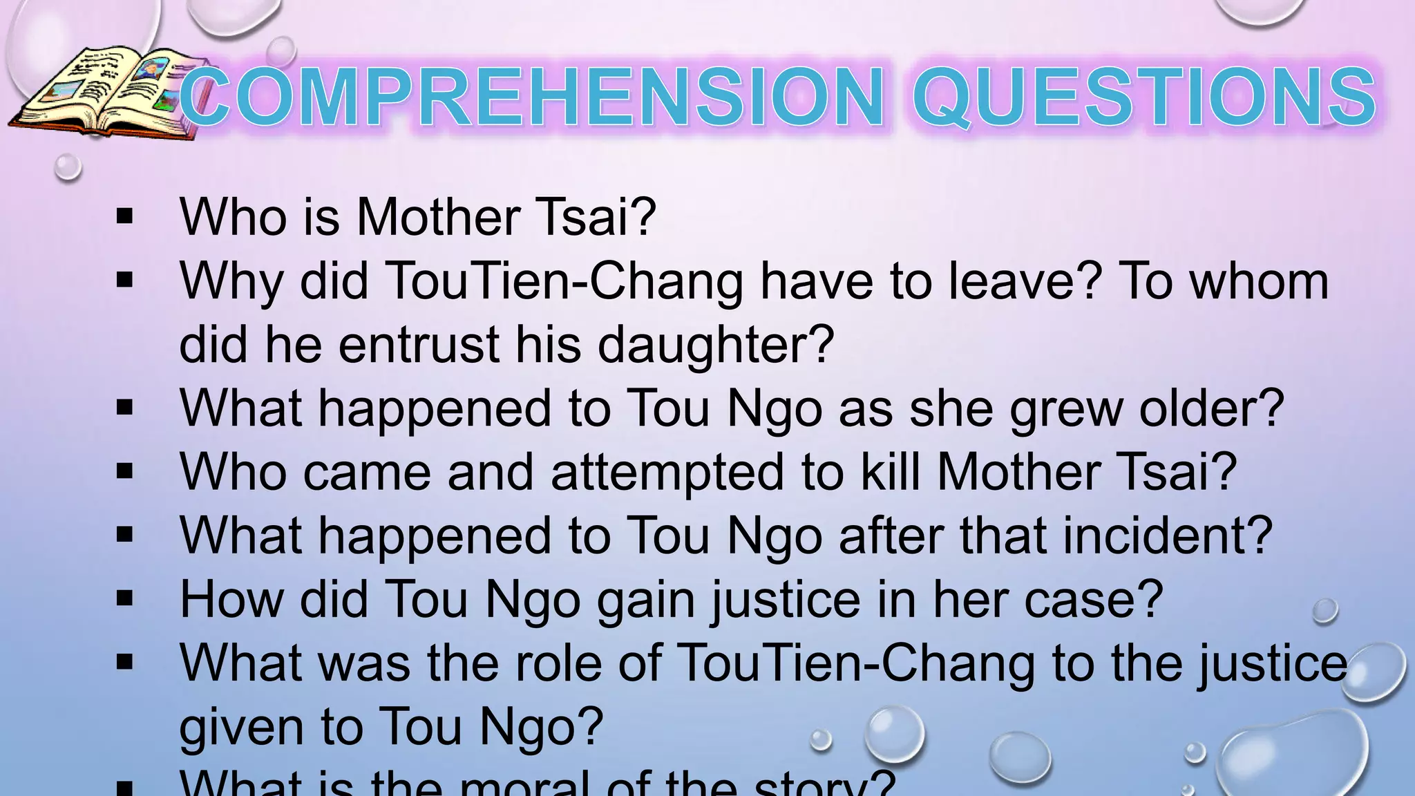  Who is Mother Tsai?
 Why did TouTien-Chang have to leave? To whom
did he entrust his daughter?
 What happened to Tou Ngo as she grew older?
 Who came and attempted to kill Mother Tsai?
 What happened to Tou Ngo after that incident?
 How did Tou Ngo gain justice in her case?
 What was the role of TouTien-Chang to the justice
given to Tou Ngo?
 