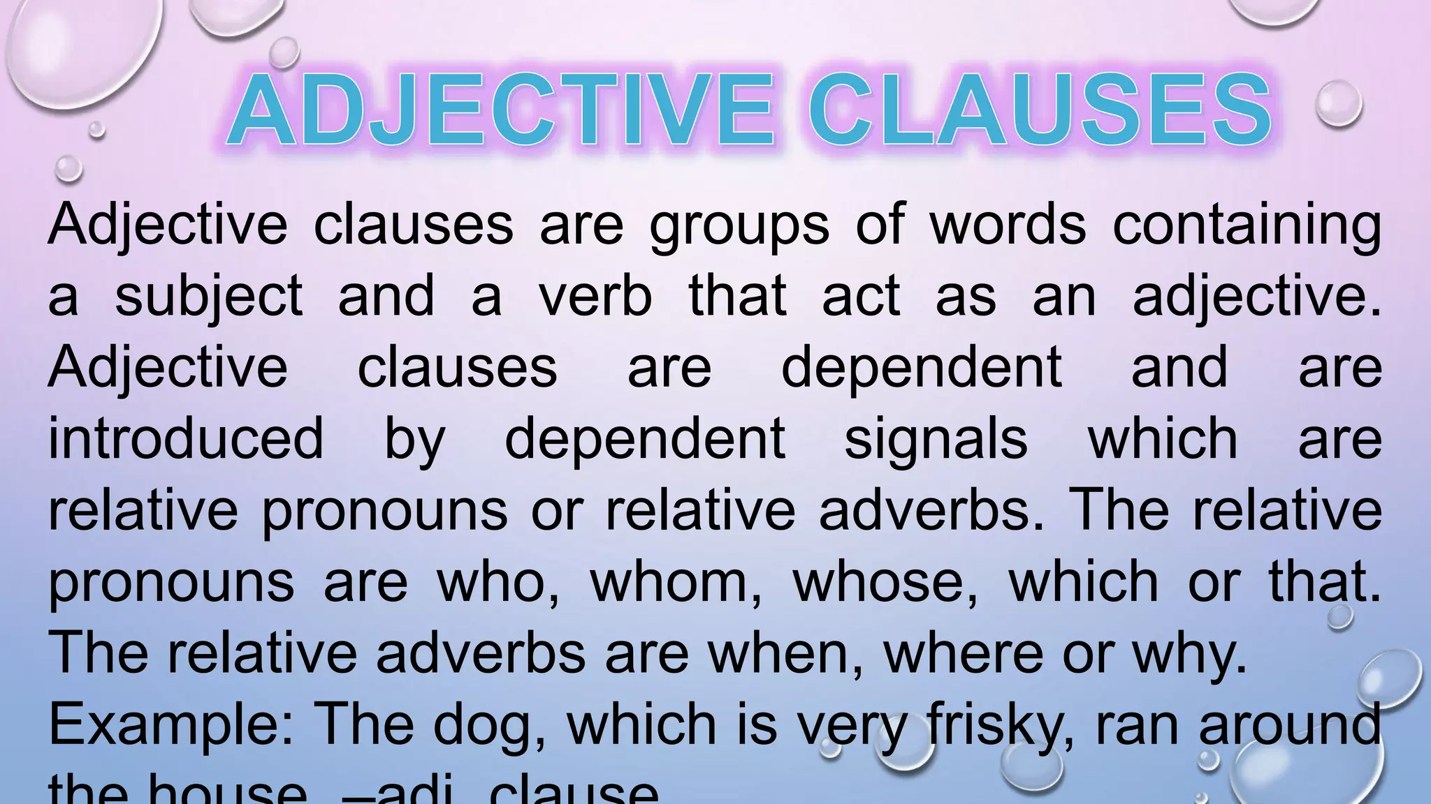 Adjective clauses are groups of words containing
a subject and a verb that act as an adjective.
Adjective clauses are dependent and are
introduced by dependent signals which are
relative pronouns or relative adverbs. The relative
pronouns are who, whom, whose, which or that.
The relative adverbs are when, where or why.
Example: The dog, which is very frisky, ran around
 