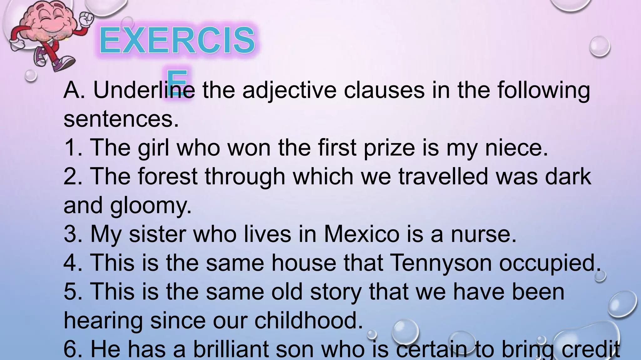 A. Underline the adjective clauses in the following
sentences.
1. The girl who won the first prize is my niece.
2. The forest through which we travelled was dark
and gloomy.
3. My sister who lives in Mexico is a nurse.
4. This is the same house that Tennyson occupied.
5. This is the same old story that we have been
hearing since our childhood.
6. He has a brilliant son who is certain to bring credit
 