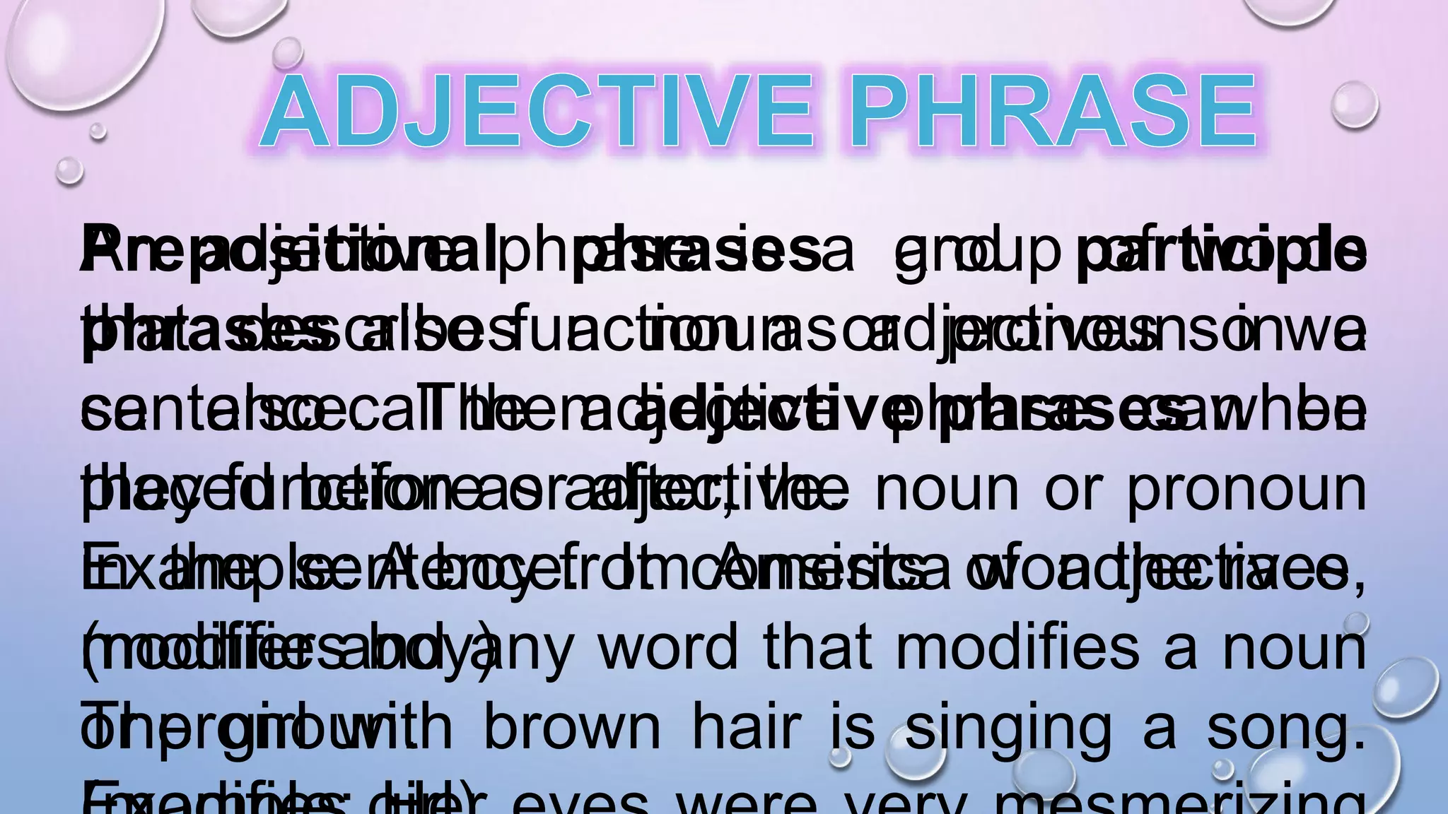An adjective phrase is a group of words
that describes a noun or pronoun in a
sentence. The adjective phrase can be
placed before or after, the noun or pronoun
in the sentence. It consists of adjectives,
modifier and any word that modifies a noun
or pronoun.
Prepositional phrases and participle
phrases also function as adjectives so we
can also call them adjective phrases when
they function as adjective.
Example: A boy from America won the race.
(modifies boy)
The girl with brown hair is singing a song.
 