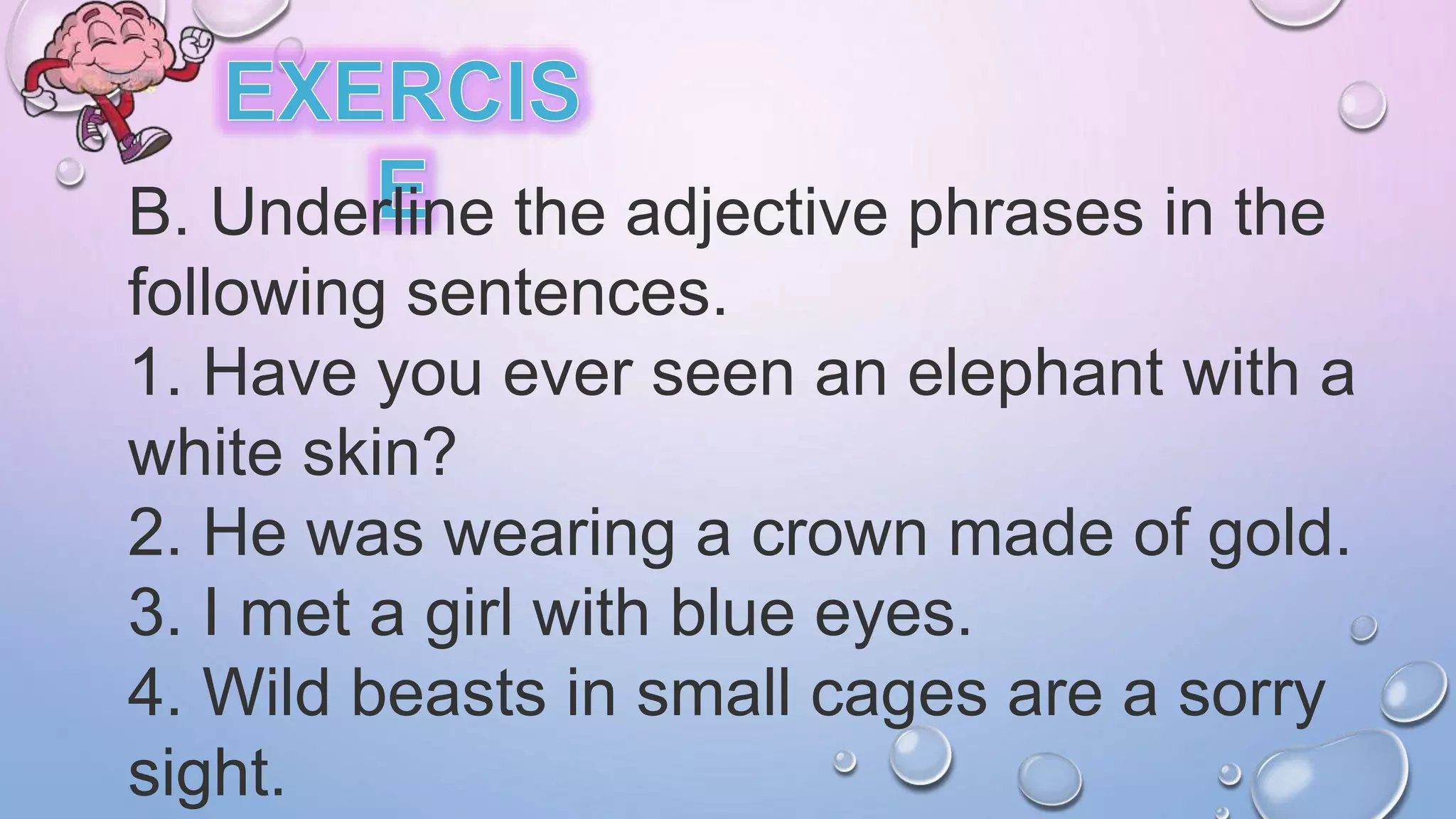 B. Underline the adjective phrases in the
following sentences.
1. Have you ever seen an elephant with a
white skin?
2. He was wearing a crown made of gold.
3. I met a girl with blue eyes.
4. Wild beasts in small cages are a sorry
sight.
 