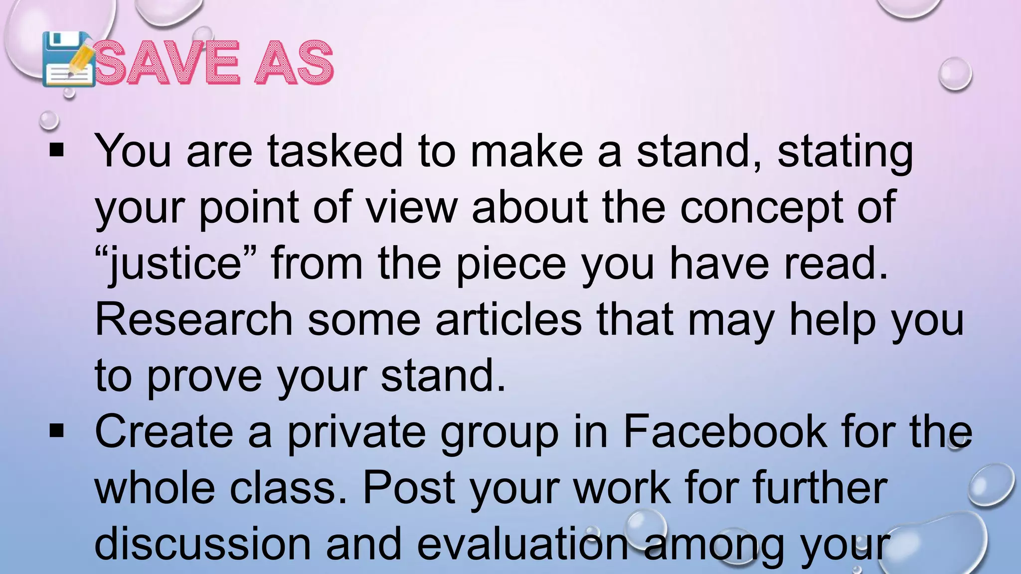  You are tasked to make a stand, stating
your point of view about the concept of
“justice” from the piece you have read.
Research some articles that may help you
to prove your stand.
 Create a private group in Facebook for the
whole class. Post your work for further
discussion and evaluation among your
 