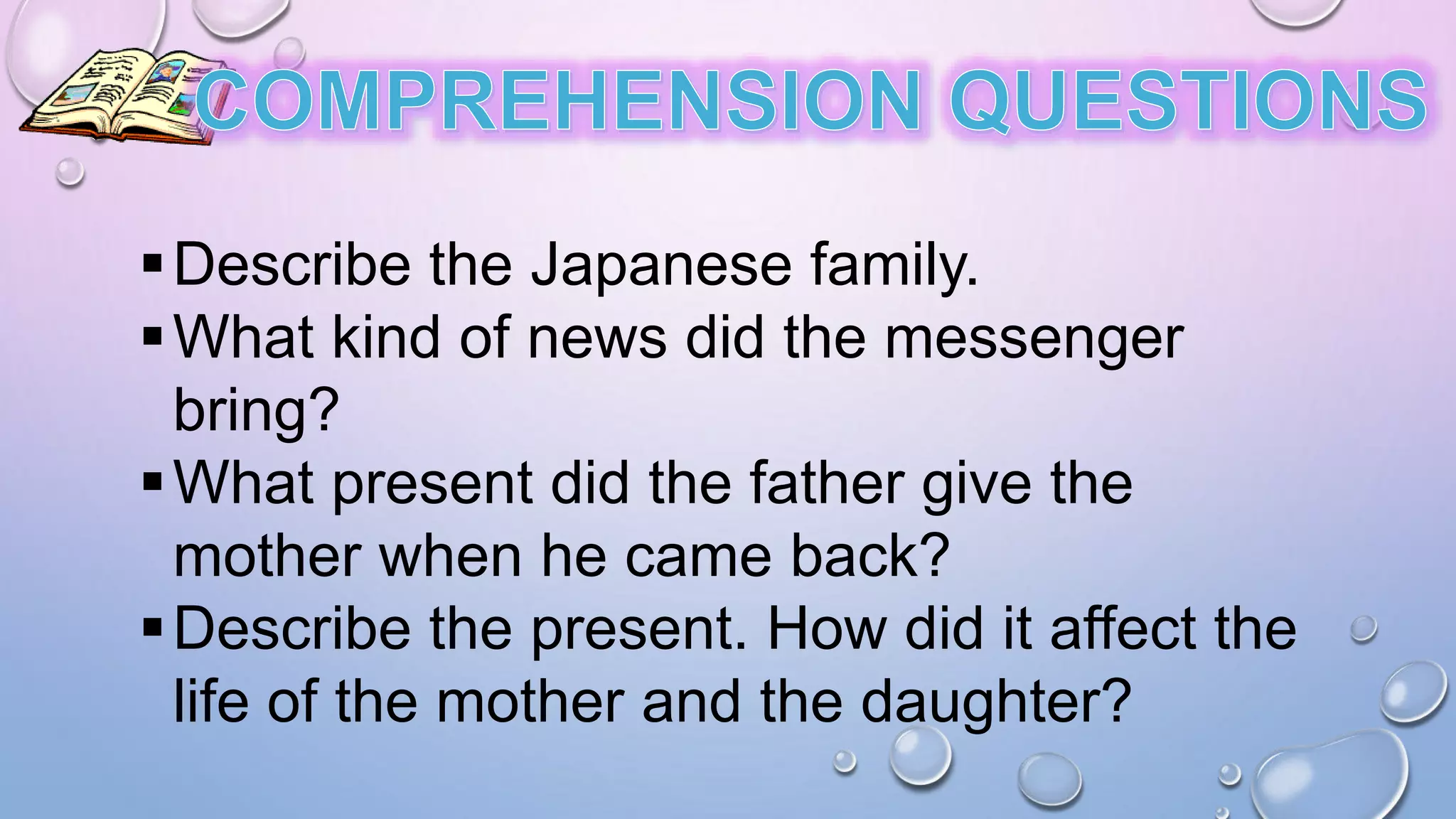Describe the Japanese family.
What kind of news did the messenger
bring?
What present did the father give the
mother when he came back?
Describe the present. How did it affect the
life of the mother and the daughter?
 