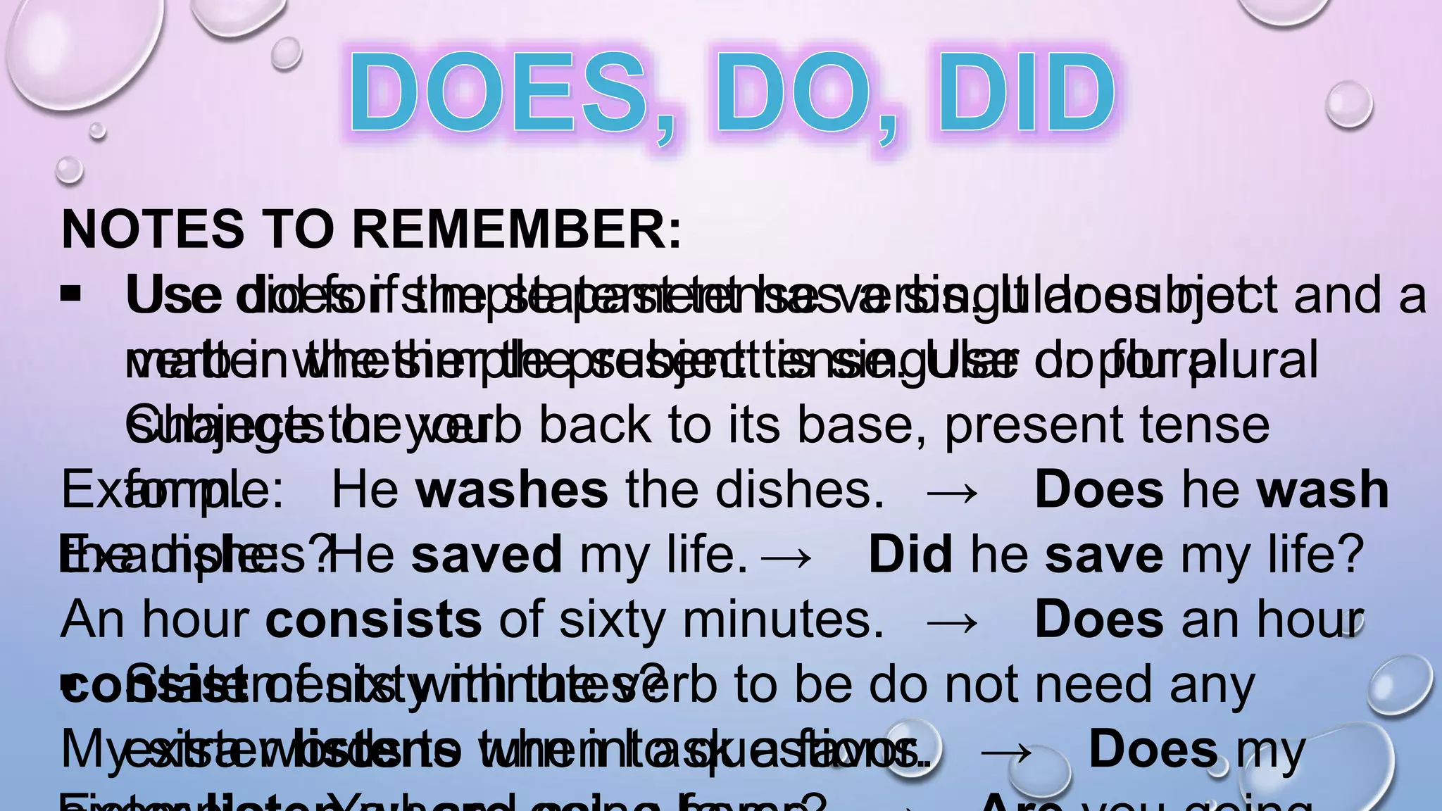 NOTES TO REMEMBER:
 Use does if the statement has a singular subject and a
verb in the simple present tense. Use do for plural
subjects or you.
Example: He washes the dishes. → Does he wash
the dishes?
An hour consists of sixty minutes. → Does an hour
consist of sixty minutes?
My sister listens when I ask a favor. → Does my
 Use did for simple past tense verbs. It does not
matter whether the subject is singular or plural.
Change the verb back to its base, present tense
form.
Example: He saved my life. → Did he save my life?
 Statements with the verb to be do not need any
extra words to turn into questions.
 