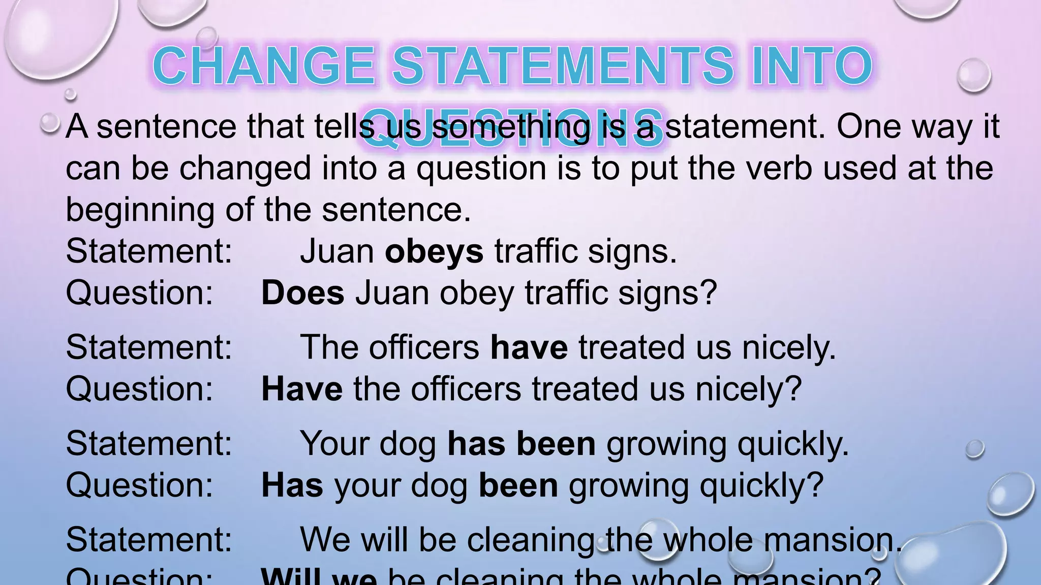 A sentence that tells us something is a statement. One way it
can be changed into a question is to put the verb used at the
beginning of the sentence.
Statement: Juan obeys traffic signs.
Question: Does Juan obey traffic signs?
Statement: The officers have treated us nicely.
Question: Have the officers treated us nicely?
Statement: Your dog has been growing quickly.
Question: Has your dog been growing quickly?
Statement: We will be cleaning the whole mansion.
 