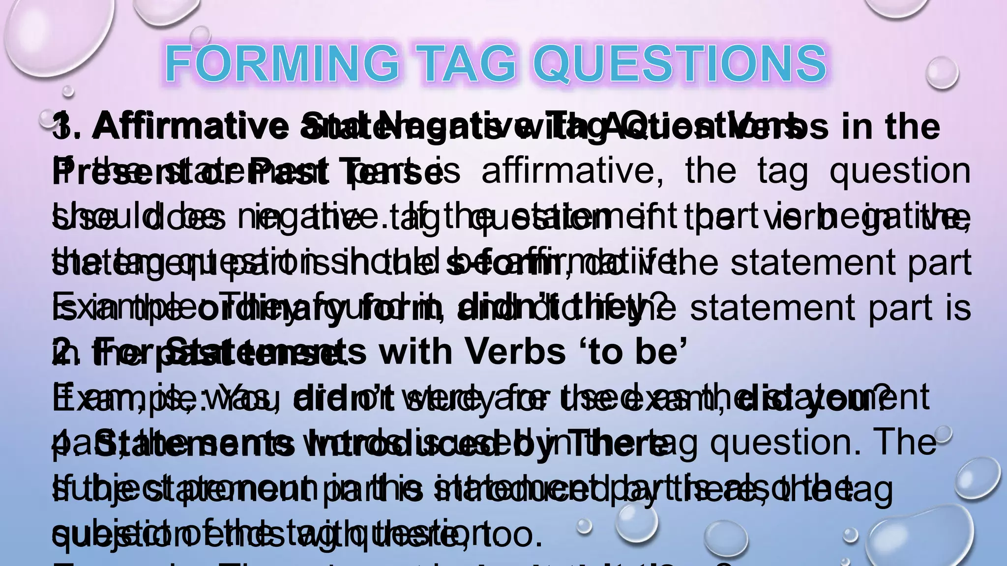 1. Affirmative and Negative Tag Questions
If the statement part is affirmative, the tag question
should be negative. If the statement part is negative,
the tag question should be affirmative.
Example: They found it, didn’t they?
2. For Statements with Verbs ‘to be’
If am, is, was, are or were are used as the statement
part, the same words is used in the tag question. The
subject pronoun in the statement part is also the
subject of the tag question.
3. Affirmative Statements with Action Verbs in the
Present or Past Tense
Use does in the tag question if the verb in the
statement part is in the s-form, do if the statement part
is in the ordinary form and did if the statement part is
in the past tense.
Example: You didn’t study for the exam, did you?
4. Statements Introduced by There
If the statement part is introduced by there, the tag
question ends with there, too.
 