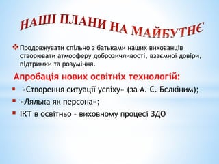 Продовжувати спільно з батьками наших вихованців
створювати атмосферу доброзичливості, взаємної довіри,
підтримки та розуміння.
Апробація нових освітніх технологій:
 «Створення ситуації успіху» (за А. С. Бєлкіним);
 «Лялька як персона»;
 ІКТ в освітньо – виховному процесі ЗДО
 