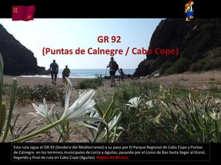 Esta ruta sigue el GR 92 (Sendero del Mediterraneo) a su paso por El Parque Regional de Cabo Cope y Puntas
de Calnegre en los terminos municipales de Lorca y Aguilas, pasando por el Lomo de Bas hasta llegar al litoral,
llegando y final de ruta en Cabo Cope (Aguilas) Región de Murcia.
 