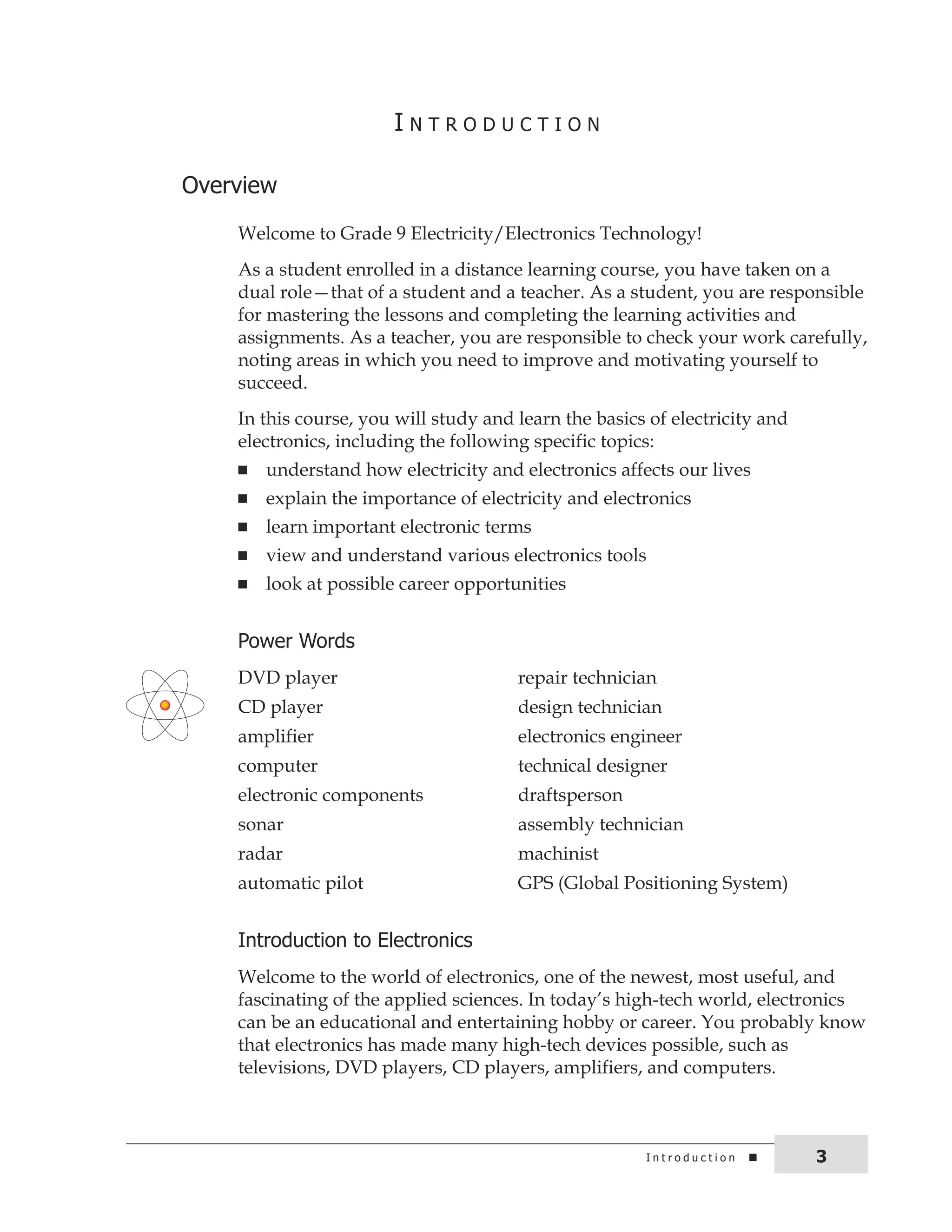 i n t r o d u c t i o n 3 
i n t r o d u c t i o n 
overview 
Welcome to Grade 9 Electricity/Electronics Technology! 
As a student enrolled in a distance learning course, you have taken on a 
dual role—that of a student and a teacher. As a student, you are responsible 
for mastering the lessons and completing the learning activities and 
assignments. As a teacher, you are responsible to check your work carefully, 
noting areas in which you need to improve and motivating yourself to 
succeed. 
In this course, you will study and learn the basics of electricity and 
electronics, including the following specific topics: 
n understand how electricity and electronics affects our lives 
n explain the importance of electricity and electronics 
n learn important electronic terms 
n view and understand various electronics tools 
n look at possible career opportunities 
Power Words 
DVD player repair technician 
CD player design technician 
amplifier electronics engineer 
computer technical designer 
electronic components draftsperson 
sonar assembly technician 
radar machinist 
automatic pilot GPS (Global Positioning System) 
introduction to Electronics 
Welcome to the world of electronics, one of the newest, most useful, and 
fascinating of the applied sciences. In today’s high-tech world, electronics 
can be an educational and entertaining hobby or career. You probably know 
that electronics has made many high-tech devices possible, such as 
televisions, DVD players, CD players, amplifiers, and computers. 
 