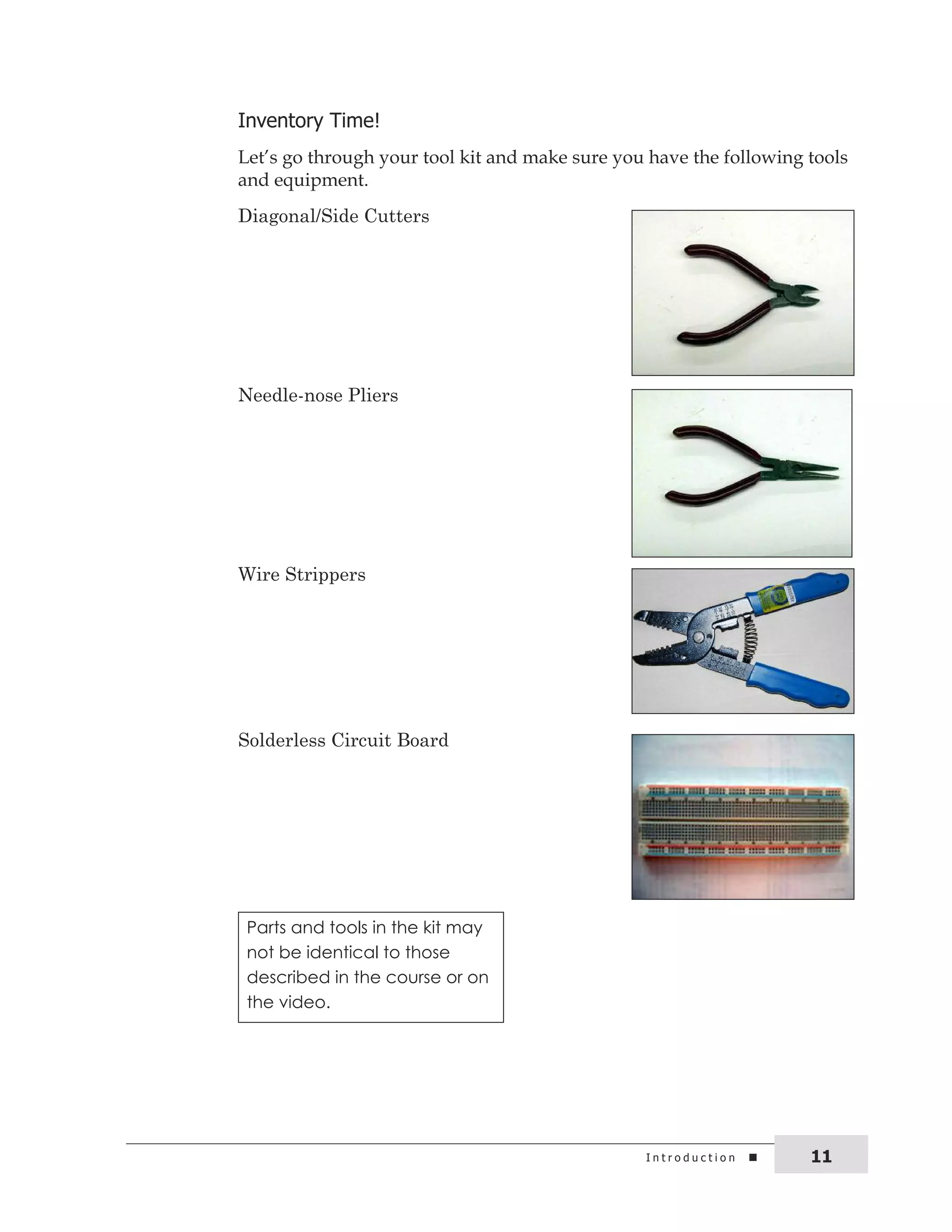 inventory time! 
Let’s go through your tool kit and make sure you have the following tools 
and equipment. 
Diagonal/Side Cutters 
Needle-nose Pliers 
Wire Strippers 
Solderless Circuit Board 
Parts and tools in the kit may 
not be identical to those 
described in the course or on 
the video. 
i n t r o d u c t i o n 11 
 