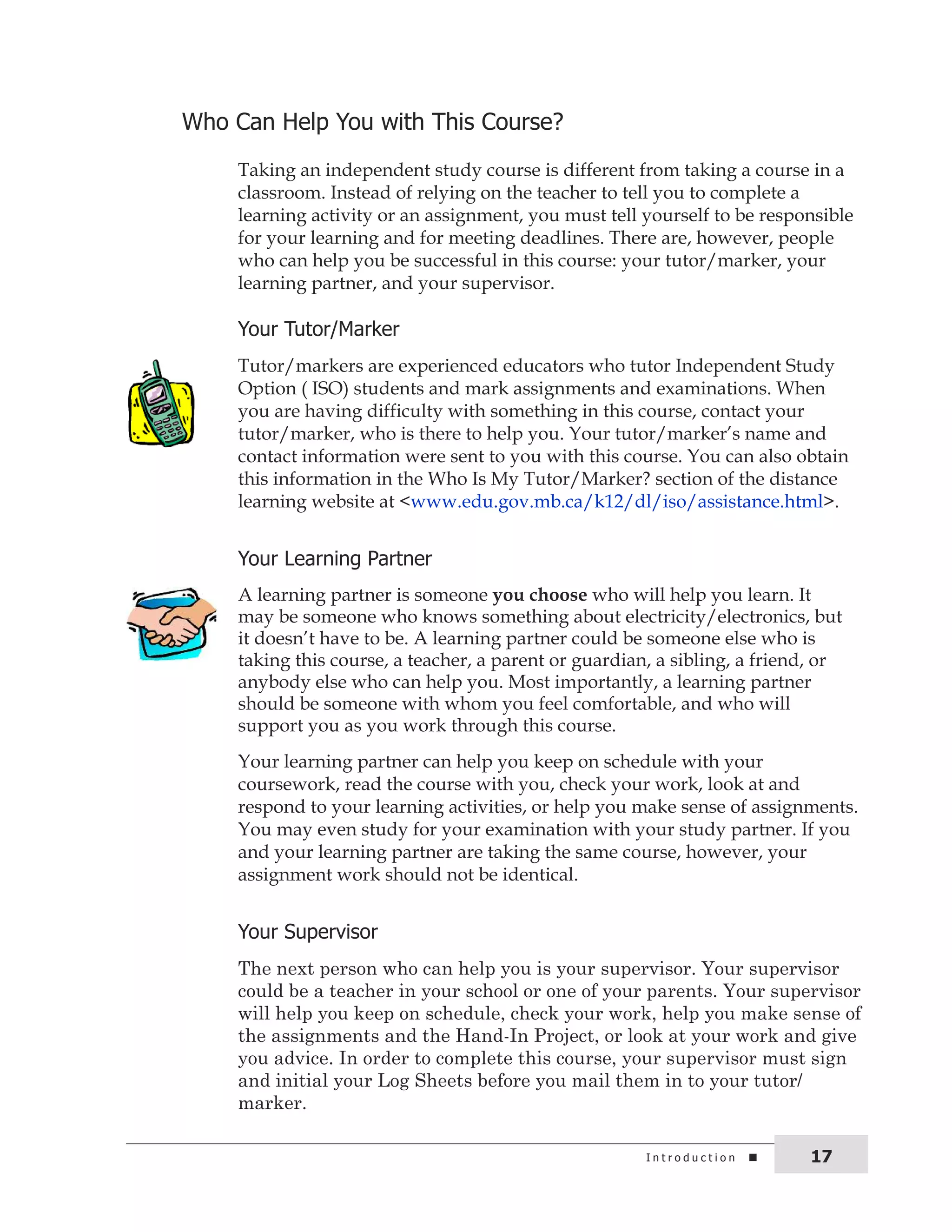 Who can help you with this course? 
Taking an independent study course is different from taking a course in a 
classroom. Instead of relying on the teacher to tell you to complete a 
learning activity or an assignment, you must tell yourself to be responsible 
for your learning and for meeting deadlines. There are, however, people 
who can help you be successful in this course: your tutor/marker, your 
learning partner, and your supervisor. 
your tutor/Marker 
Tutor/markers are experienced educators who tutor Independent Study 
Option ( ISO) students and mark assignments and examinations. When 
you are having difficulty with something in this course, contact your 
tutor/marker, who is there to help you. Your tutor/marker’s name and 
contact information were sent to you with this course. You can also obtain 
this information in the Who Is My Tutor/Marker? section of the distance 
learning website at <www.edu.gov.mb.ca/k12/dl/iso/assistance.html>. 
your Learning Partner 
A learning partner is someone you choose who will help you learn. It 
may be someone who knows something about electricity/electronics, but 
it doesn’t have to be. A learning partner could be someone else who is 
taking this course, a teacher, a parent or guardian, a sibling, a friend, or 
anybody else who can help you. Most importantly, a learning partner 
should be someone with whom you feel comfortable, and who will 
support you as you work through this course. 
Your learning partner can help you keep on schedule with your 
coursework, read the course with you, check your work, look at and 
respond to your learning activities, or help you make sense of assignments. 
You may even study for your examination with your study partner. If you 
and your learning partner are taking the same course, however, your 
assignment work should not be identical. 
your supervisor 
The next person who can help you is your supervisor. Your supervisor 
could be a teacher in your school or one of your parents. Your supervisor 
will help you keep on schedule, check your work, help you make sense of 
the assignments and the Hand-In Project, or look at your work and give 
you advice. In order to complete this course, your supervisor must sign 
and initial your Log Sheets before you mail them in to your tutor/ 
marker. 
i n t r o d u c t i o n 17 
 