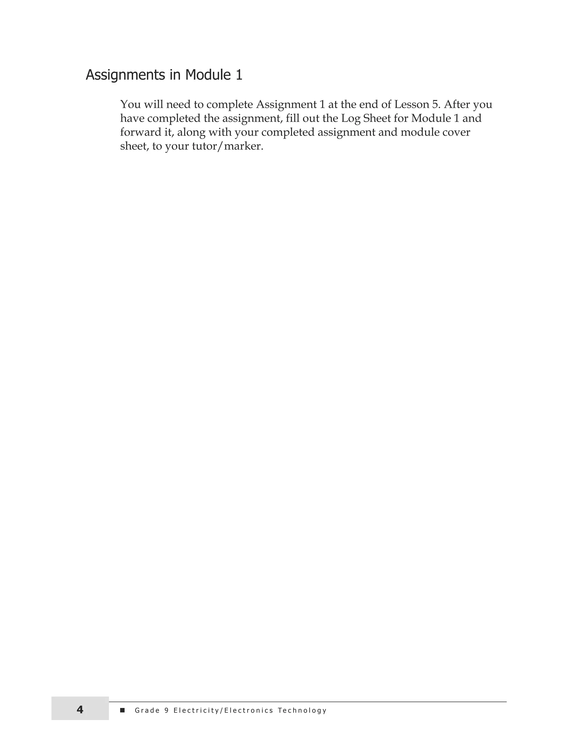 assignments in Module 1 
You will need to complete Assignment 1 at the end of Lesson 5. After you 
have completed the assignment, fill out the Log Sheet for Module 1 and 
forward it, along with your completed assignment and module cover 
sheet, to your tutor/marker. 
G r a d e 9 e l e c t r i c i t y / e l 4 e c t r o n i c s t e c h n o l o g y 
 