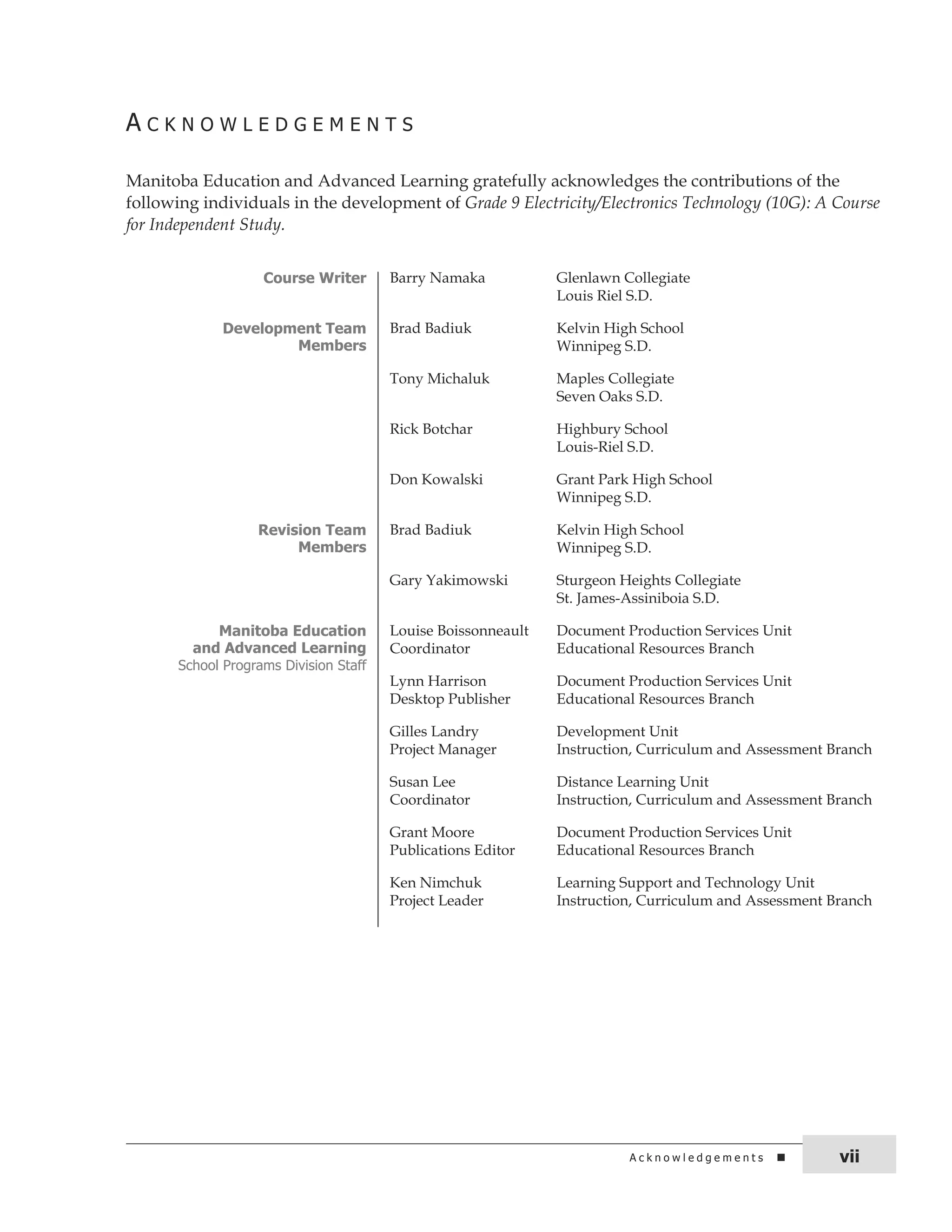 A c k n o W L E d G E M E n t s 
Manitoba Education and Advanced Learning gratefully acknowledges the contributions of the 
following individuals in the development of Grade 9 Electricity/Electronics Technology (10G): A Course 
for Independent Study. 
Course Writer Barry Namaka Glenlawn Collegiate 
Louis Riel S.D. 
Development Team 
Members 
Brad Badiuk Kelvin High School 
Winnipeg S.D. 
Tony Michaluk Maples Collegiate 
Seven Oaks S.D. 
Rick Botchar Highbury School 
Louis-Riel S.D. 
Don Kowalski Grant Park High School 
Winnipeg S.D. 
Revision Team 
Members 
Brad Badiuk Kelvin High School 
Winnipeg S.D. 
Gary Yakimowski Sturgeon Heights Collegiate 
St. James-Assiniboia S.D. 
Manitoba Education 
and Advanced Learning 
school Programs division staff 
Louise Boissonneault 
Coordinator 
Document Production Services Unit 
Educational Resources Branch 
Lynn Harrison 
Desktop Publisher 
Document Production Services Unit 
Educational Resources Branch 
Gilles Landry 
Project Manager 
Development Unit 
Instruction, Curriculum and Assessment Branch 
Susan Lee 
Coordinator 
Distance Learning Unit 
Instruction, Curriculum and Assessment Branch 
Grant Moore 
Publications Editor 
Document Production Services Unit 
Educational Resources Branch 
Ken Nimchuk 
Project Leader 
Learning Support and Technology Unit 
Instruction, Curriculum and Assessment Branch 
A c k n o w l e d g e m e n t s vii 
 