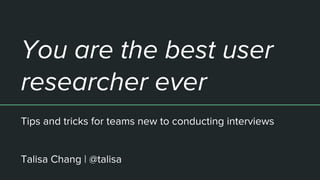 You are the best user
researcher ever
Tips and tricks for teams new to conducting interviews
Talisa Chang | @talisa
 