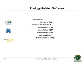 University of Education Okara1
Zoology Related Software
Presented To:
Mr. Inam ul Haq
Presented By: (Group # 9)
Qurat ul Ain (1036)
Aimen Fatima (1037)
Saman Fatima (1038)
Mehrunisa (1039)
Mehvish Rehman (1040)
 