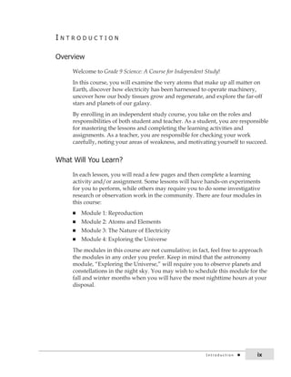 i n t r o d u c t i o n 
overview 
Welcome to Grade 9 Science: A Course for Independent Study! 
In this course, you will examine the very atoms that make up all matter on 
Earth, discover how electricity has been harnessed to operate machinery, 
uncover how our body tissues grow and regenerate, and explore the far-off 
stars and planets of our galaxy. 
By enrolling in an independent study course, you take on the roles and 
responsibilities of both student and teacher. As a student, you are responsible 
for mastering the lessons and completing the learning activities and 
assignments. As a teacher, you are responsible for checking your work 
carefully, noting your areas of weakness, and motivating yourself to succeed. 
What Will You learn? 
In each lesson, you will read a few pages and then complete a learning 
activity and/or assignment. Some lessons will have hands-on experiments 
for you to perform, while others may require you to do some investigative 
research or observation work in the community. There are four modules in 
this course: 
n Module 1: Reproduction 
n Module 2: Atoms and Elements 
n Module 3: The Nature of Electricity 
n Module 4: Exploring the Universe 
The modules in this course are not cumulative; in fact, feel free to approach 
the modules in any order you prefer. Keep in mind that the astronomy 
module, “Exploring the Universe,” will require you to observe planets and 
constellations in the night sky. You may wish to schedule this module for the 
fall and winter months when you will have the most nighttime hours at your 
disposal. 
i n t r o d u c t i o n ix 
 