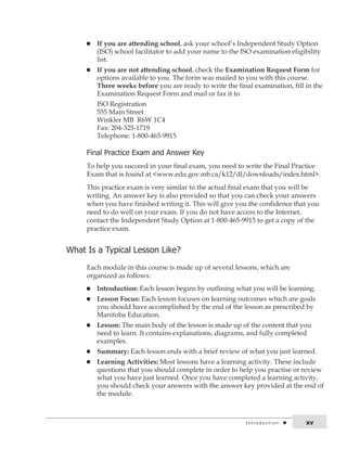 n If you are attending school, ask your school’s Independent Study Option 
(ISO) school facilitator to add your name to the ISO examination eligibility 
list. 
n If you are not attending school, check the Examination Request Form for 
options available to you. The form was mailed to you with this course. 
Three weeks before you are ready to write the final examination, fill in the 
Examination Request Form and mail or fax it to 
ISO Registration 
555 Main Street 
Winkler MB R6W 1C4 
Fax: 204-325-1719 
Telephone: 1-800-465-9915 
Final Practice Exam and answer key 
To help you succeed in your final exam, you need to write the Final Practice 
Exam that is found at <www.edu.gov.mb.ca/k12/dl/downloads/index.html>. 
This practice exam is very similar to the actual final exam that you will be 
writing. An answer key is also provided so that you can check your answers 
when you have finished writing it. This will give you the confidence that you 
need to do well on your exam. If you do not have access to the Internet, 
contact the Independent Study Option at 1-800-465-9915 to get a copy of the 
practice exam. 
What is a typical lesson like? 
Each module in this course is made up of several lessons, which are 
organized as follows: 
n Introduction: Each lesson begins by outlining what you will be learning. 
n Lesson Focus: Each lesson focuses on learning outcomes which are goals 
you should have accomplished by the end of the lesson as prescribed by 
Manitoba Education. 
n Lesson: The main body of the lesson is made up of the content that you 
need to learn. It contains explanations, diagrams, and fully completed 
examples. 
n Summary: Each lesson ends with a brief review of what you just learned. 
n Learning Activities: Most lessons have a learning activity. These include 
questions that you should complete in order to help you practise or review 
what you have just learned. Once you have completed a learning activity, 
you should check your answers with the answer key provided at the end of 
the module. 
i n t r o d u c t i o n xv 
 