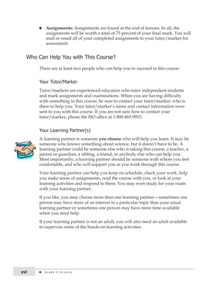 n Assignments: Assignments are found at the end of lessons. In all, the 
assignments will be worth a total of 75 percent of your final mark. You will 
mail or email all of your completed assignments to your tutor/marker for 
assessment. 
Who can Help You with this course? 
There are at least two people who can help you to succeed in this course: 
Your tutor/Marker 
Tutor/markers are experienced educators who tutor independent students 
and mark assignments and examinations. When you are having difficulty 
with something in this course, be sure to contact your tutor/marker, who is 
there to help you. Your tutor/marker’s name and contact information were 
sent to you with this course. If you are not sure how to contact your 
tutor/marker, phone the ISO office at 1-800-465-9915. 
Your learning Partner(s) 
A learning partner is someone you choose who will help you learn. It may be 
someone who knows something about science, but it doesn’t have to be. A 
learning partner could be someone else who is taking this course, a teacher, a 
parent or guardian, a sibling, a friend, or anybody else who can help you. 
Most importantly, a learning partner should be someone with whom you feel 
comfortable, and who will support you as you work through this course. 
Your learning partner can help you keep on schedule, check your work, help 
you make sense of assignments, read the course with you, or look at your 
learning activities and respond to them. You may even study for your exam 
with your learning partner. 
If you like, you may choose more than one learning partner—sometimes one 
person may have more of an interest in a particular topic than your usual 
learning partner or sometimes one person may have more time available 
when you need help. 
If your learning partner is not an adult, you will also need an adult available 
to supervise some of the hands-on learning activities. 
xvi G r a d e 9 S c i e n c e 
 