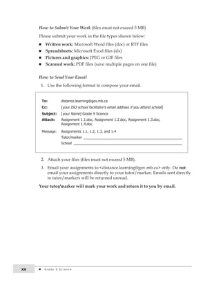 How to Submit Your Work (files must not exceed 5 MB) 
Please submit your work in the file types shown below: 
n Written work: Microsoft Word files (doc) or RTF files 
n Spreadsheets: Microsoft Excel files (xls) 
n Pictures and graphics: JPEG or GIF files 
n Scanned work: PDF files (save multiple pages on one file) 
How to Send Your Email 
1. Use the following format to compose your email. 
To: distance.learning@gov.mb.ca 
Cc: [your iSo school facilitator’s email address if you attend school] 
Subject: [your name] Grade 9 Science 
Attach: assignment 1.1.doc, assignment 1.2.doc, assignment 1.3.doc, 
assignment 1.4.doc 
Message: assignments 1.1, 1.2, 1.3, and 1.4 
tutor/marker __________________________________________________ 
School _______________________________________________________ 
2. Attach your files (files must not exceed 5 MB). 
3. Email your assignments to <distance.learning@gov.mb.ca> only. Do not 
email your assignments directly to your tutor/marker. Emails sent directly 
to tutor/markers will be returned unread. 
Your tutor/marker will mark your work and return it to you by email. 
xx G r a d e 9 S c i e n c e 
 