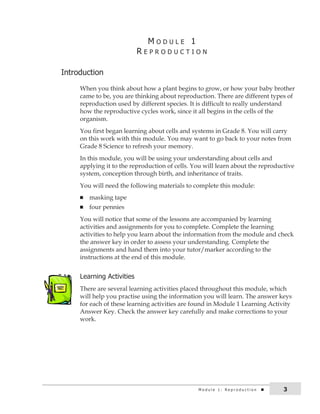 M o d u l e 1 : r e p r o d u c t i o n 3 
M o d u L e 1 
r e P r o d u c T i o n 
introduction 
When you think about how a plant begins to grow, or how your baby brother 
came to be, you are thinking about reproduction. There are different types of 
reproduction used by different species. It is difficult to really understand 
how the reproductive cycles work, since it all begins in the cells of the 
organism. 
You first began learning about cells and systems in Grade 8. You will carry 
on this work with this module. You may want to go back to your notes from 
Grade 8 Science to refresh your memory. 
In this module, you will be using your understanding about cells and 
applying it to the reproduction of cells. You will learn about the reproductive 
system, conception through birth, and inheritance of traits. 
You will need the following materials to complete this module: 
n masking tape 
n four pennies 
You will notice that some of the lessons are accompanied by learning 
activities and assignments for you to complete. Complete the learning 
activities to help you learn about the information from the module and check 
the answer key in order to assess your understanding. Complete the 
assignments and hand them into your tutor/marker according to the 
instructions at the end of this module. 
Learning activities 
There are several learning activities placed throughout this module, which 
will help you practise using the information you will learn. The answer keys 
for each of these learning activities are found in Module 1 Learning Activity 
Answer Key. Check the answer key carefully and make corrections to your 
work. 
 