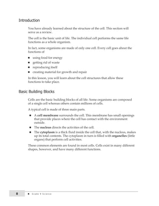 introduction 
You have already learned about the structure of the cell. This section will 
serve as a review. 
The cell is the basic unit of life. The individual cell performs the same life 
functions as a whole organism. 
In fact, some organisms are made of only one cell. Every cell goes about the 
functions of 
n using food for energy 
n getting rid of waste 
n reproducing itself 
n creating material for growth and repair 
In this lesson, you will learn about the cell structures that allow these 
functions to take place. 
Basic Building Blocks 
Cells are the basic building blocks of all life. Some organisms are composed 
of a single cell whereas others contain millions of cells. 
A typical cell is made of three main parts. 
n A cell membrane surrounds the cell. This membrane has small openings 
that provide places where the cell has contact with the environment 
outside. 
n The nucleus directs the activities of the cell. 
n The cytoplasm is a thick fluid inside the cell that, with the nucleus, makes 
up its total contents. The cytoplasm in turn is filled with organelles (little 
organs) that perform cell activities. 
These common elements are found in most cells. Cells exist in many different 
shapes, however, and have many different functions. 
8 G r a d e 9 S c i e n c e 
 