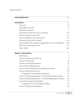 c o n t E n t S 
Acknowledgements vii 
Introduction ix 
Overview ix 
What Will You Learn? ix 
What Will You Need? x 
How Will You Know How You Are Doing? xiii 
What Is a Typical Lesson Like? xv 
Who Can Help You with This Course? xvi 
How Much Time Will You Need? xvii 
How and When Do You Send Assignments to Your Tutor/Marker? xviii 
What Are Guide Graphics For? xxi 
Cover Sheets xxiii 
Module 1: Reproduction 1 
Introduction 3 
Lesson 1: Introduction to the Cell 7 
Lesson 2: Cell Division 15 
Lesson 3: Asexual Reproduction 25 
Lesson 4: Sexual Reproduction 31 
Lesson 5: Sexual Reproduction in Plants and Animals 41 
Lesson 6: Reproductive Success 47 
Assignment 1.1: Dual Option Assignment 57 
Lesson 7: Human Reproduction—The Male Reproductive System 61 
Lesson 8: Human Reproduction—The Female Reproductive System 69 
Lesson 9: Conception through Birth 77 
Assignment 1.2: From Conception to Birth 81 
Lesson 10: Single Trait Inheritance 83 
c o n t e n t s iii 
 
